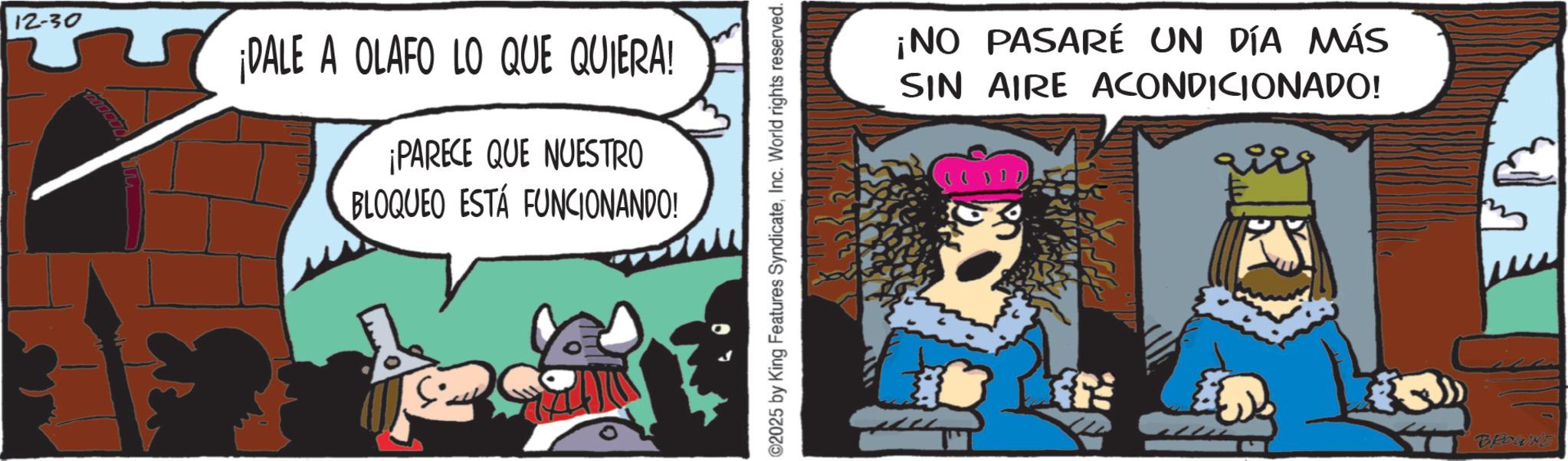 Publication OCR: 12-30 ¡DALE A OLAFO LO QUE QUIERA! ¡PARECE QUE NUESTRO BLOQUEO ESTÁ FUNCIONANDO! 2025 by King Features SyndicateInc. World rights reserved. ¡NO PASARÉ UN DÍA MÁS SIN AIRE ACONDICIONADO! BROWNE 12-30 ¡ DALE A OLAFO LO QUE QUIERA ! ¡ PARECE QUE NUESTRO BLOQUEO ESTÁ FUNCIONANDO ! 2025 by King Features SyndicateInc. World rights reserved . ¡ NO PASARÉ UN DÍA MÁS SIN AIRE ACONDICIONADO ! BROWNE