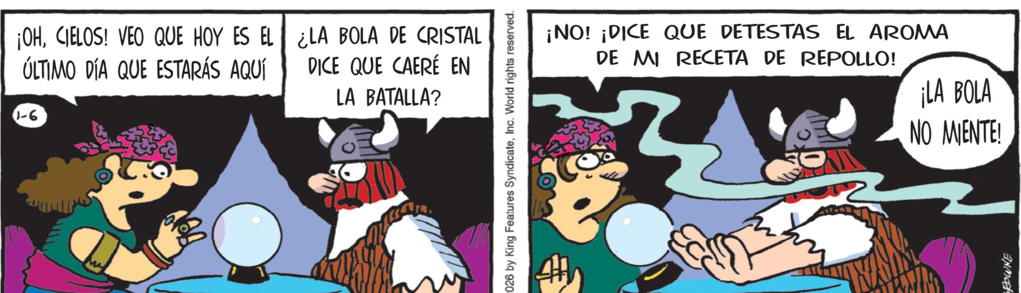 Comics OCR: ¡OHCIELOS! VEO QUE HOY ES EL ÚLTIMO DÍA QUE ESTARÁS AQUÍ 1-6 ¿LA BOLA DE CRISTAL DICE QUE CAERÉ EN LA BATALLA? 026 by King Features SyndicateInc. World rights reserved. ¡NO! ¡DICE QUE DETESTAS EL AROMA DE MI RECETA DE REPOLLO! ¡LA BOLA NO MIENTE! ROWNE ¡ OHCIELOS ! VEO QUE HOY ES EL ÚLTIMO DÍA QUE ESTARÁS AQUÍ 1-6 ¿ LA BOLA DE CRISTAL DICE QUE CAERÉ EN LA BATALLA ? 026 by King Features SyndicateInc. World rights reserved . ¡ NO ! ¡ DICE QUE DETESTAS EL AROMA DE MI RECETA DE REPOLLO ! ¡ LA BOLA NO MIENTE ! ROWNE