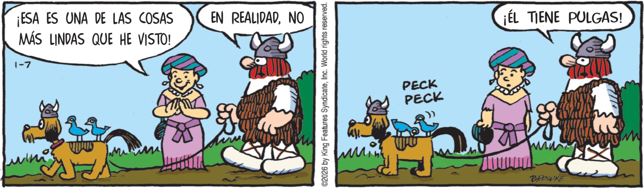 Comics OCR: ¡ESA ES UNA DE LAS COSAS MÁS LINDAS QUE HE VISTO! EN REALIDADNO 1-7 & ©2026 by King Features SyndicateInc. World rights reserved. PECK PECK ¡ÉL TIENE PULGAS! BROWNE ¡ ESA ES UNA DE LAS COSAS MÁS LINDAS QUE HE VISTO ! EN REALIDADNO 1-7 & © 2026 by King Features SyndicateInc. World rights reserved . PECK PECK ¡ ÉL TIENE PULGAS ! BROWNE