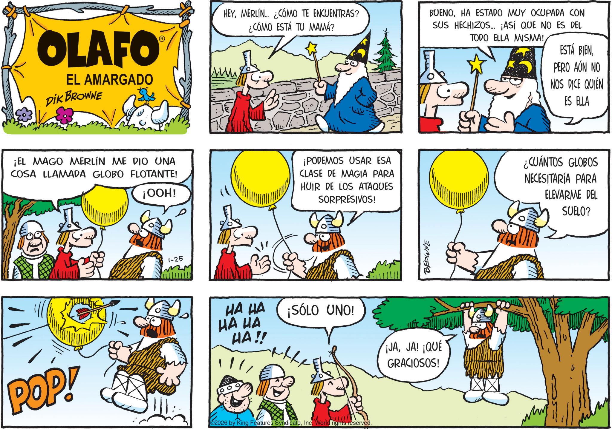 Publication OCR: OLAFO EL AMARGADO DIK BROWNE HEYMERLIN... ¿CÓMO TE ENCUENTRAS? ¿CÓMO ESTÁ TU MAMÁ? BUENOHA ESTADO MUY OCUPADA CON SUS HECHIZOS... ¡ASÍ QUE NO ES DEL TODO ELLA MISMA! ESTÁ BIENPERO AÚN NO NOS DICE QUIÉN ES ELLA ¡EL MAGO MERLÍN ME DIO UNA COSA LLAMADA GLOBO FLOTANTE! ¡OOH! ¡PODEMOS USAR ESA CLASE DE MAGIA PARA HUIR DE LOS ATAQUES SORPRESIVOS! ¿CUÁNTOS GLOBOS NECESITARÍA PARA ELEVARME DEL SUELO? 1-25 BROWNE HA HA HA HA HA!! ¡SÓLO UNO! the ¡JAJA! ¡QUÉ GRACIOSOS! POP! 62026 by Ring Features SyndicateInc. "World rights reserved. OLAFO EL AMARGADO DIK BROWNE HEYMERLIN ... ¿ CÓMO TE ENCUENTRAS ? ¿ CÓMO ESTÁ TU MAMÁ ? BUENOHA ESTADO MUY OCUPADA CON SUS HECHIZOS ... ¡ ASÍ QUE NO ES DEL TODO ELLA MISMA ! ESTÁ BIENPERO AÚN NO NOS DICE QUIÉN ES ELLA ¡ EL MAGO MERLÍN ME DIO UNA COSA LLAMADA GLOBO FLOTANTE ! ¡ OOH ! ¡ PODEMOS USAR ESA CLASE DE MAGIA PARA HUIR DE LOS ATAQUES SORPRESIVOS ! ¿ CUÁNTOS GLOBOS NECESITARÍA PARA ELEVARME DEL SUELO ? 1-25 BROWNE HA HA HA HA HA !! ¡ SÓLO UNO ! the ¡ JAJA ! ¡ QUÉ GRACIOSOS ! POP ! 62026 by Ring Features SyndicateInc. " World rights reserved .