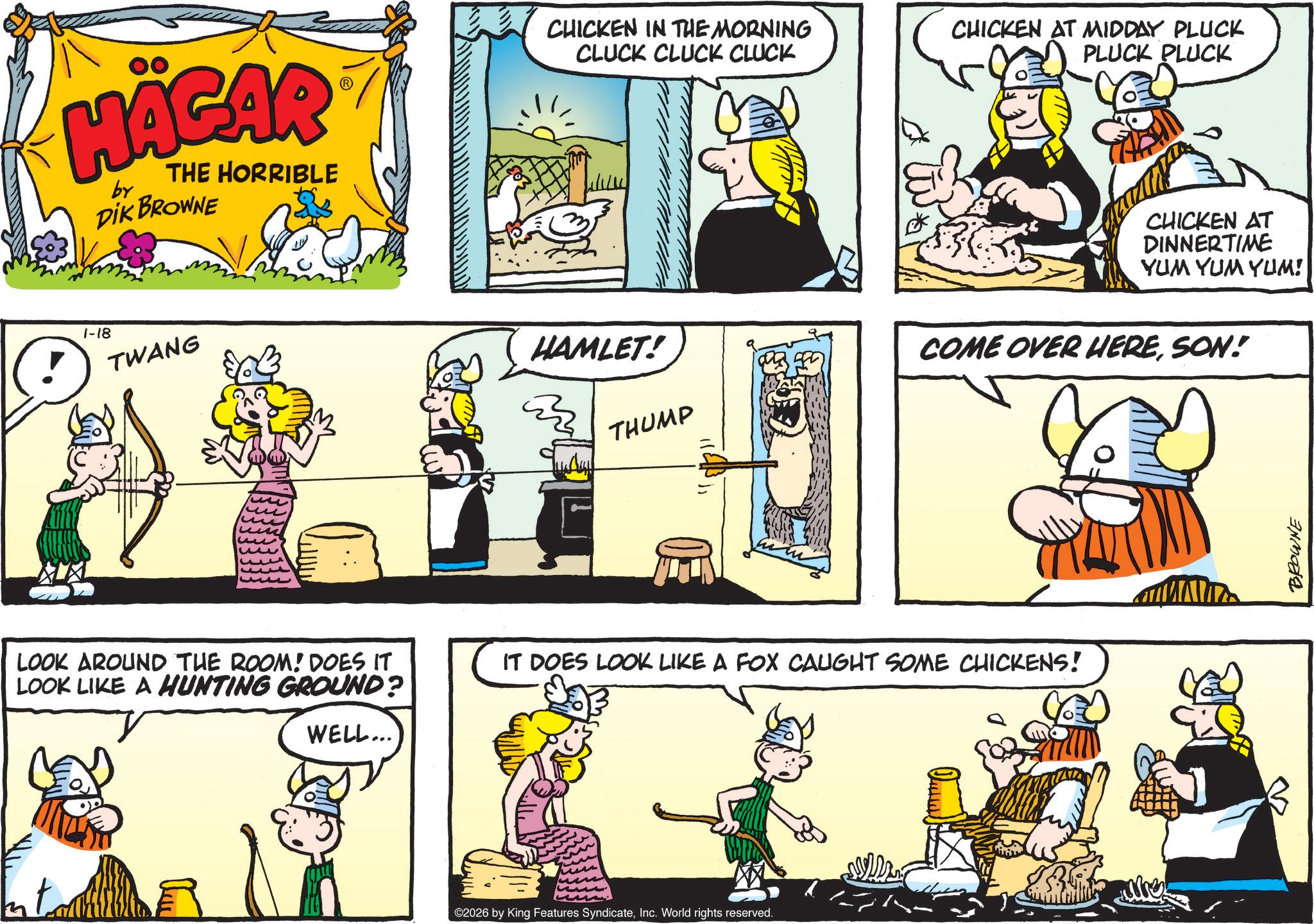 Publication OCR: HÄGAR by THE HORRIBLE DIK BROWNE 1-18 TWANG ?? ?? CHICKEN IN THE MORNING CLUCK CLUCK CLUCK CHICKEN AT MIDDAY PLUCK PLUCK PLUCK CHICKEN AT DINNERTIME YUM YUM YUM! HAMLET! THUMP COME OVER HERESON! LOOK AROUND THE ROOM! DOES IT LOOK LIKE A HUNTING GROUND? IT DOES LOOK LIKE A FOX CAUGHT SOME CHICKENS! WELL... ©2026 by King Features SyndicateInc. World rights reserved. 3 BROWNE HÄGAR by THE HORRIBLE DIK BROWNE 1-18 TWANG ?? ?? CHICKEN IN THE MORNING CLUCK CLUCK CLUCK CHICKEN AT MIDDAY PLUCK PLUCK PLUCK CHICKEN AT DINNERTIME YUM YUM YUM ! HAMLET ! THUMP COME OVER HERESON ! LOOK AROUND THE ROOM ! DOES IT LOOK LIKE A HUNTING GROUND ? IT DOES LOOK LIKE A FOX CAUGHT SOME CHICKENS ! WELL ... © 2026 by King Features SyndicateInc. World rights reserved . 3 BROWNE