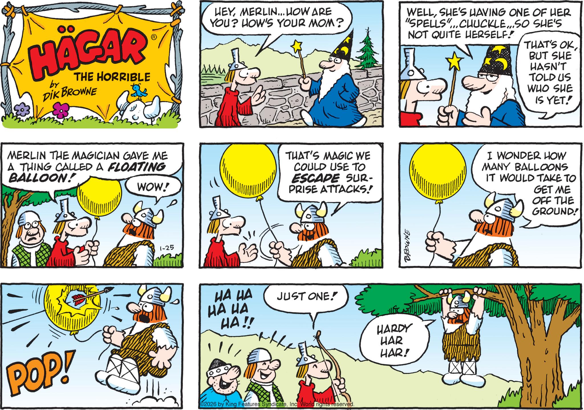 Animated cartoon OCR: HÄGAR by THE HORRIBLE DIK BROWNE HEYMERLIN... HOW ARE YOU? HOW'S YOUR MOM? WELLSHE'S HAVING ONE OF HER "SPELLS"...CHUCKLE...SO SHE'S NOT QUITE HERSELF! THAT'S OKBUT SHE HASN'T TOLD US WHO SHE IS YET! MERLIN THE MAGICIAN GAVE ME A THING CALLED A FLOATING BALLOON! WOW! THAT'S MAGIC WE COULD USE TO ESCAPE SUR- PRISE ATTACKS! I WONDER HOW MANY BALLOONS IT WOULD TAKE TO GET ME OFF THE GROUND! POP! 1-25 HA HA HA HA HA!! JUST ONE! f HARDY 02026 by King Features SyndicateInc. World rights reserved. HAR HAR! BROWNE HÄGAR by THE HORRIBLE DIK BROWNE HEYMERLIN ... HOW ARE YOU ? HOW'S YOUR MOM ? WELLSHE'S HAVING ONE OF HER " SPELLS " ... CHUCKLE ... SO SHE'S NOT QUITE HERSELF ! THAT'S OKBUT SHE HASN'T TOLD US WHO SHE IS YET ! MERLIN THE MAGICIAN GAVE ME A THING CALLED A FLOATING BALLOON ! WOW ! THAT'S MAGIC WE COULD USE TO ESCAPE SUR- PRISE ATTACKS ! I WONDER HOW MANY BALLOONS IT WOULD TAKE TO GET ME OFF THE GROUND ! POP ! 1-25 HA HA HA HA HA !! JUST ONE ! f HARDY 02026 by King Features SyndicateInc. World rights reserved . HAR HAR ! BROWNE