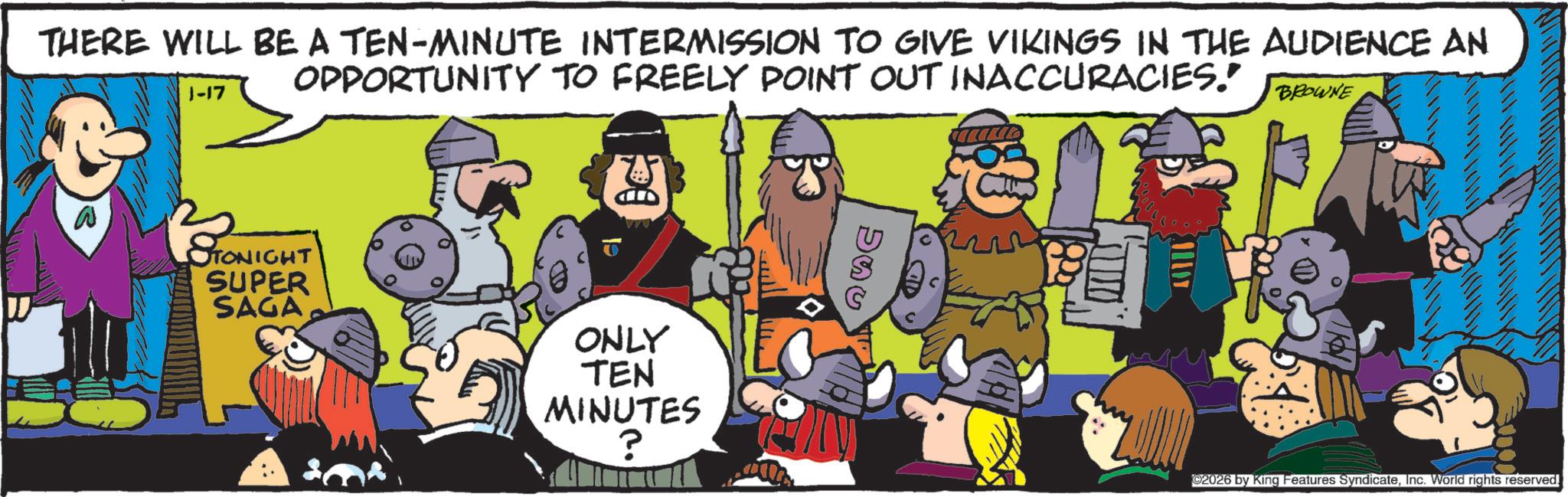 Humour OCR: THERE WILL BE A TEN-MINUTE INTERMISSION TO GIVE VIKINGS IN THE AUDIENCE AN OPPORTUNITY TO FREELY POINT OUT INACCURACIES." 1-17 BROWNE TONIGHT SUPER SAGA ONLY TEN MINUTES ? ©2026 by King Features SyndicateInc. World rights reserved. THERE WILL BE A TEN - MINUTE INTERMISSION TO GIVE VIKINGS IN THE AUDIENCE AN OPPORTUNITY TO FREELY POINT OUT INACCURACIES . " 1-17 BROWNE TONIGHT SUPER SAGA ONLY TEN MINUTES ? © 2026 by King Features SyndicateInc. World rights reserved .