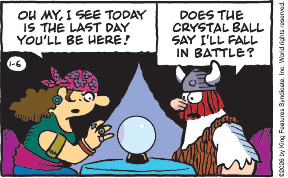 Graphics OCR: 1-6 OH MYI SEE TODAY IS THE LAST DAY YOU'LL BE HERE! DOES THE CRYSTAL BALL SAY I'LL FALL IN BATTLE? ©2026 by King Features SyndicateInc. World rights reserved. 1-6 OH MYI SEE TODAY IS THE LAST DAY YOU'LL BE HERE ! DOES THE CRYSTAL BALL SAY I'LL FALL IN BATTLE ? © 2026 by King Features SyndicateInc. World rights reserved .