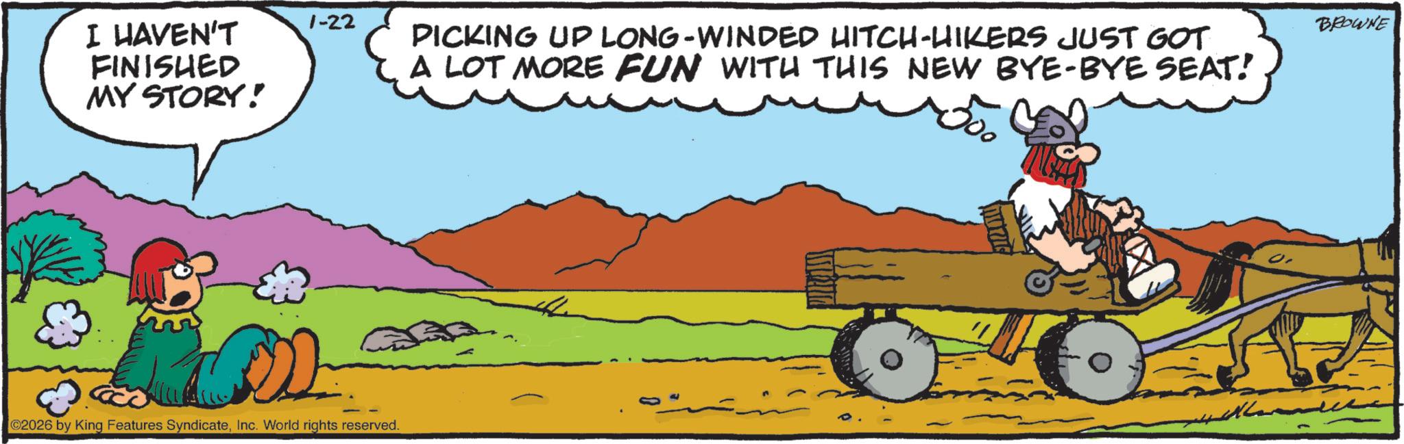 Comics OCR: I HAVEN'T FINISHED MY STORY! 1-22 02026 by King Features SyndicateInc. World rights reserved. PICKING UP LONG-WINDED HITCH-HIKERS JUST GOT A LOT MORE FUN WITH THIS NEW BYE-BYE SEAT! 500 ?????? BROWNE I HAVEN'T FINISHED MY STORY ! 1-22 02026 by King Features SyndicateInc. World rights reserved . PICKING UP LONG - WINDED HITCH - HIKERS JUST GOT A LOT MORE FUN WITH THIS NEW BYE - BYE SEAT ! 500 ?????? BROWNE