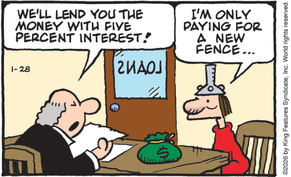 Fictional character OCR: SF WE'LL LEND YOU THE MONEY WITH FIVE PERCENT INTEREST! 1-28 ?1 ????? I'M ONLY PAYING FOR A NEW FENCE... ©2026 by King Features SyndicateInc. World rights reserved. SF WE'LL LEND YOU THE MONEY WITH FIVE PERCENT INTEREST ! 1-28 ?1 ????? I'M ONLY PAYING FOR A NEW FENCE ... © 2026 by King Features SyndicateInc. World rights reserved .