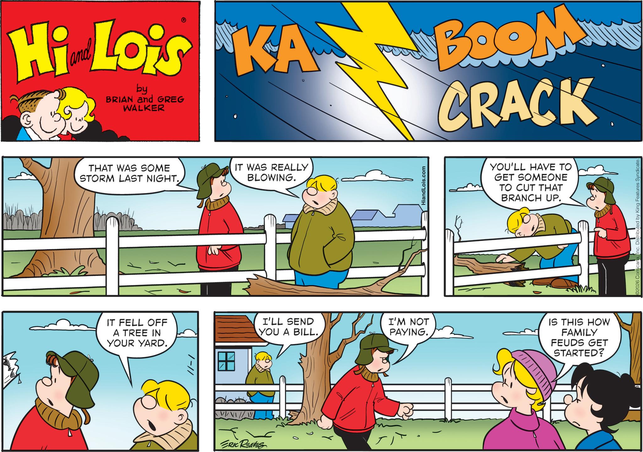 Pleased OCR: Hi Lois KA BROM by BRIAN and GREG WALKER CRACK THAT WAS SOME STORM LAST NIGHT. IT WAS REALLY BLOWING. IT FELL OFF A TREE IN YOUR YARD. /-// HiandLois.com YOU'LL HAVE TO GET SOMEONE TO CUT THAT BRANCH UP. I'LL SEND YOU A BILL.I'M NOT PAYING. IS THIS HOW FAMILY FEUDS GET STARTED? ERIC REAVES Hi Lois KA BROM by BRIAN and GREG WALKER CRACK THAT WAS SOME STORM LAST NIGHT . IT WAS REALLY BLOWING . IT FELL OFF A TREE IN YOUR YARD . / - // HiandLois.com YOU'LL HAVE TO GET SOMEONE TO CUT THAT BRANCH UP . I'LL SEND YOU A BILL .I'M NOT PAYING . IS THIS HOW FAMILY FEUDS GET STARTED ? ERIC REAVES