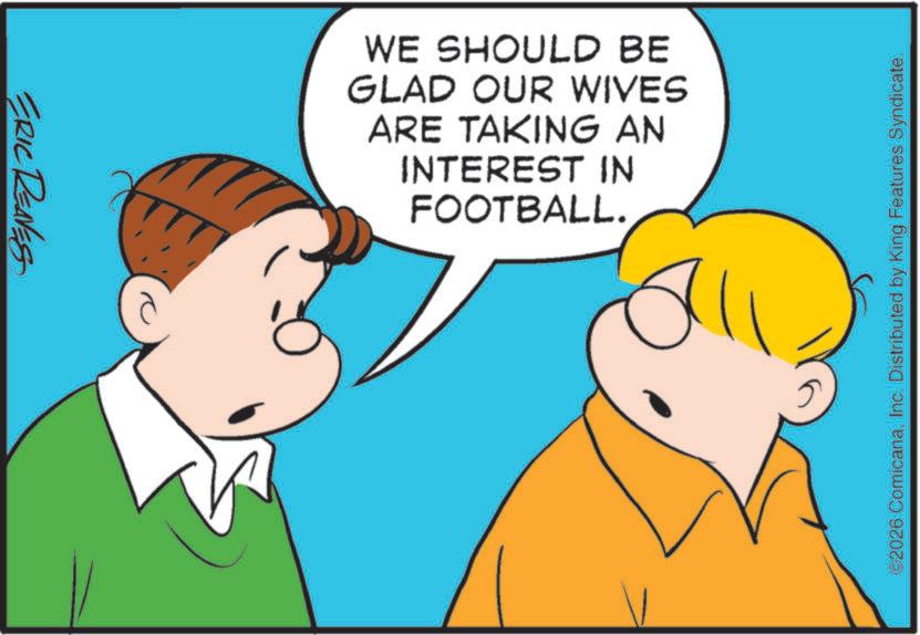 Soccer ball OCR: ERIC REAVESS WE SHOULD BE GLAD OUR WIVES ARE TAKING AN INTEREST IN FOOTBALL. ©2026 ComicanaInc. Distributed by King Features Syndicate. ERIC REAVESS WE SHOULD BE GLAD OUR WIVES ARE TAKING AN INTEREST IN FOOTBALL . © 2026 ComicanaInc. Distributed by King Features Syndicate .