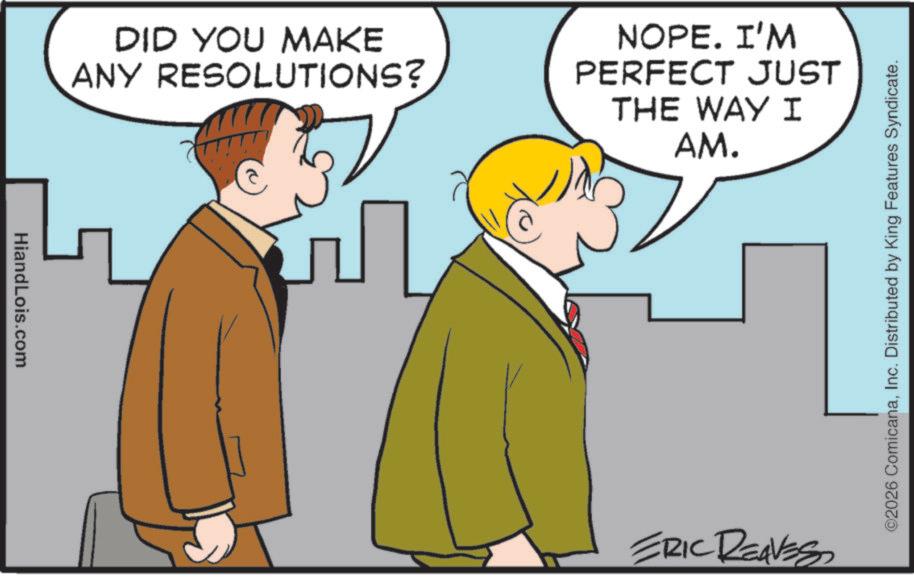 Animated cartoon OCR: HiandLois.com DID YOU MAKE ANY RESOLUTIONS? NOPE. I'M PERFECT JUST THE WAY I AM. ERIC REAVES ©2026 ComicanaInc. Distributed by King Features Syndicate. HiandLois.com DID YOU MAKE ANY RESOLUTIONS ? NOPE . I'M PERFECT JUST THE WAY I AM . ERIC REAVES © 2026 ComicanaInc. Distributed by King Features Syndicate .