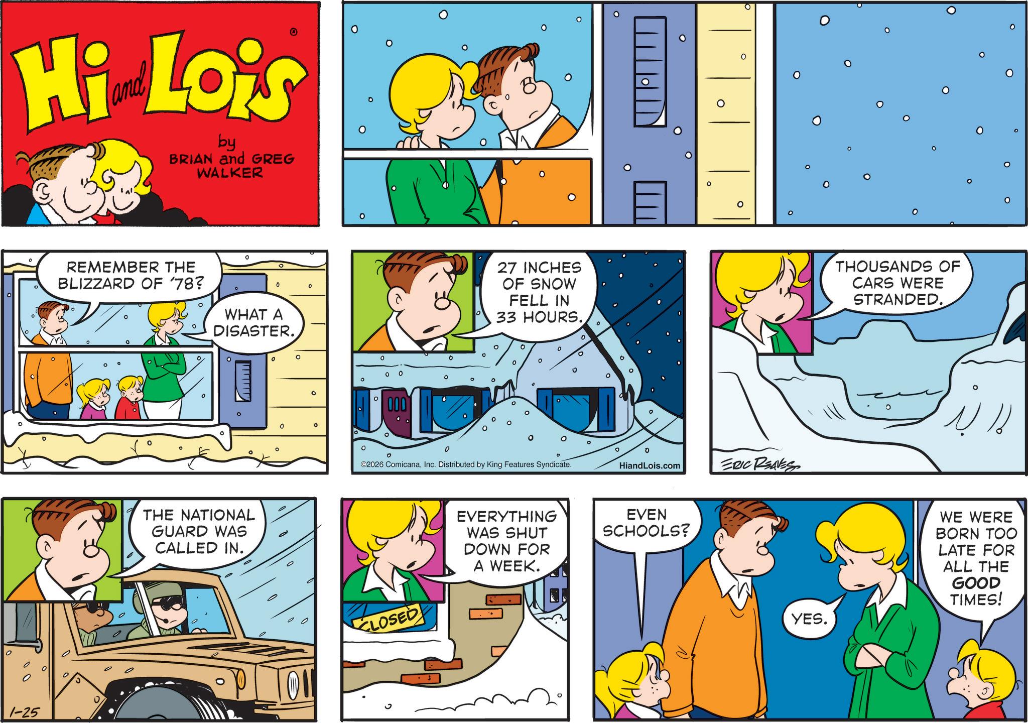 Gesture OCR: Hi Lois by BRIAN and GREG WALKER REMEMBER THE BLIZZARD OF '78? 0 0 WHAT A DISASTER. 1-25 THE NATIONAL GUARD WAS CALLED IN. 0 0 ? 0 0 ? 000 27 INCHES OF SNOW FELL IN 33 HOURS. ? 0 ? 0 ©2026 ComicanaInc. Distributed by King Features Syndicate. CLOSED o ° ? ? HiandLois.com ERIC REAVES EVERYTHING WAS SHUT DOWN FOR EVEN SCHOOLS? A WEEK. 0 THOUSANDS OF CARS WERE STRANDED. YES. ? O WE WERE BORN TOO LATE FOR ALL THE GOOD TIMES! Hi Lois by BRIAN and GREG WALKER REMEMBER THE BLIZZARD OF '78 ? 0 0 WHAT A DISASTER . 1-25 THE NATIONAL GUARD WAS CALLED IN . 0 0 ? 0 0 ? 000 27 INCHES OF SNOW FELL IN 33 HOURS . ? 0 ? 0 © 2026 ComicanaInc. Distributed by King Features Syndicate . CLOSED o ° ? ? HiandLois.com ERIC REAVES EVERYTHING WAS SHUT DOWN FOR EVEN SCHOOLS ? A WEEK . 0 THOUSANDS OF CARS WERE STRANDED . YES . ? O WE WERE BORN TOO LATE FOR ALL THE GOOD TIMES !