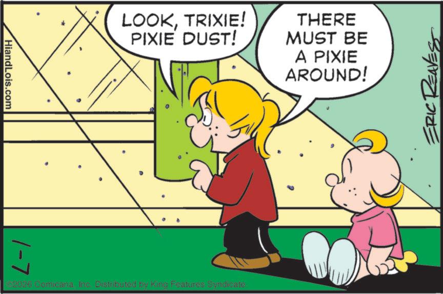 Graphics OCR: HiandLois.com 1-7 LOOKTRIXIE! PIXIE DUST! THERE MUST BE A PIXIE AROUND! €2026 Comicana. Inc. Distributed by King Features Syndicate. ERIC REAVES HiandLois.com 1-7 LOOKTRIXIE ! PIXIE DUST ! THERE MUST BE A PIXIE AROUND ! € 2026 Comicana . Inc. Distributed by King Features Syndicate . ERIC REAVES