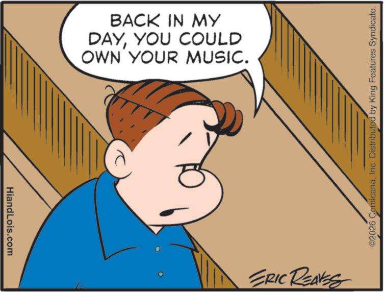 Fiction OCR: HiandLois.com BACK IN MY DAYYOU COULD OWN YOUR MUSIC. ? ERIC REAVES ©2026 ComicanaInc. Distributed by King Features Syndicate. HiandLois.com BACK IN MY DAYYOU COULD OWN YOUR MUSIC . ? ERIC REAVES © 2026 ComicanaInc. Distributed by King Features Syndicate .