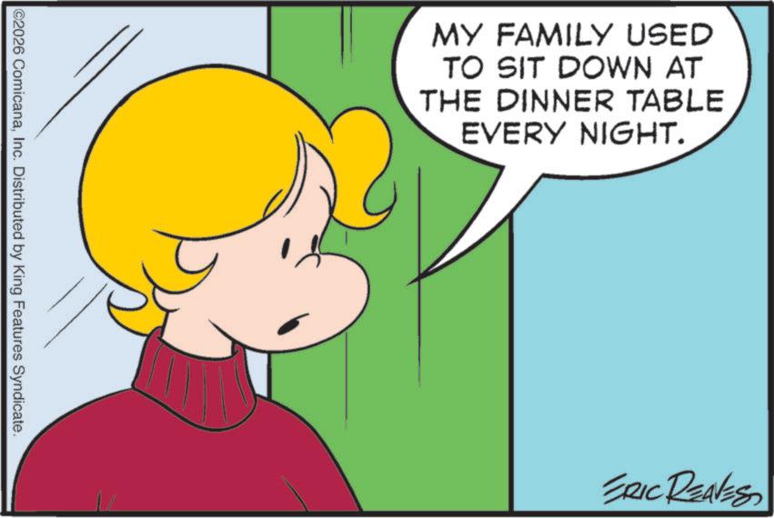 Fictional character OCR: ©2026 ComicanaInc. Distributed by King Features Syndicate. MY FAMILY USED TO SIT DOWN AT THE DINNER TABLE EVERY NIGHT. ERIC REAVES © 2026 ComicanaInc. Distributed by King Features Syndicate . MY FAMILY USED TO SIT DOWN AT THE DINNER TABLE EVERY NIGHT . ERIC REAVES