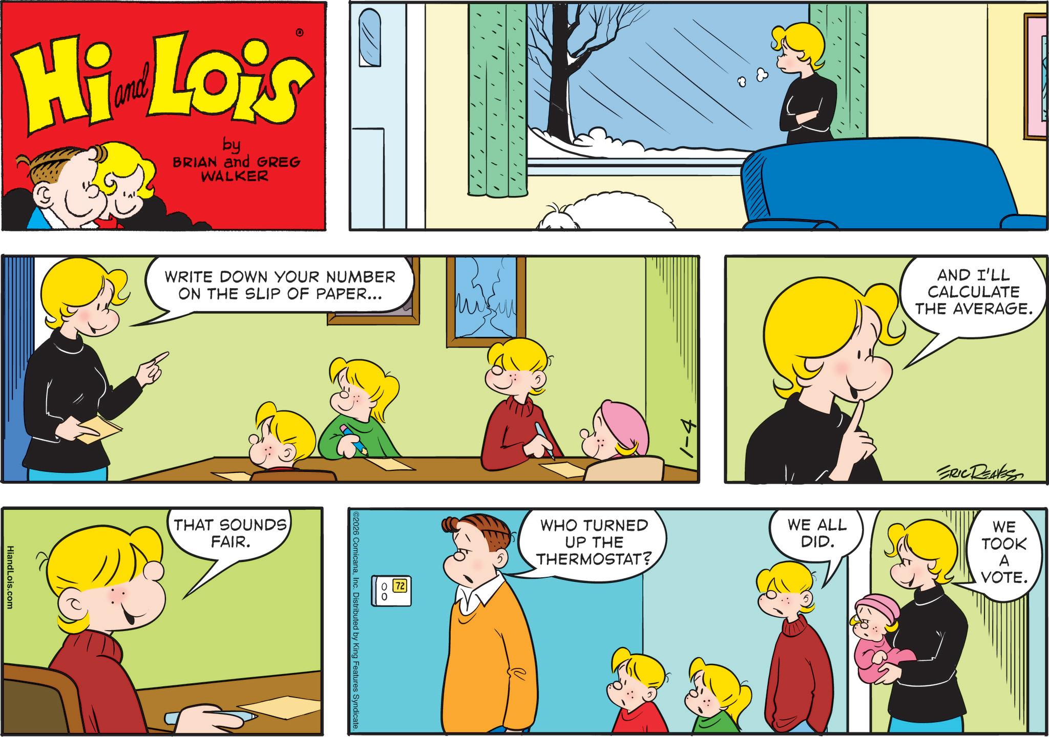 Happiness OCR: Hi Lois by BRIAN and GREG WALKER HiandLois.com WRITE DOWN YOUR NUMBER ON THE SLIP OF PAPER... THAT SOUNDS FAIR. 2 ©2026 ComicanaInc. Distributed by King Features Syndicate. WHO TURNED UP THE THERMOSTAT? AND I'LL CALCULATE THE AVERAGE. WE ALL DID. ERIC DENTES WE TOOK A VOTE. Hi Lois by BRIAN and GREG WALKER HiandLois.com WRITE DOWN YOUR NUMBER ON THE SLIP OF PAPER ... THAT SOUNDS FAIR . 2 © 2026 ComicanaInc. Distributed by King Features Syndicate . WHO TURNED UP THE THERMOSTAT ? AND I'LL CALCULATE THE AVERAGE . WE ALL DID . ERIC DENTES WE TOOK A VOTE .