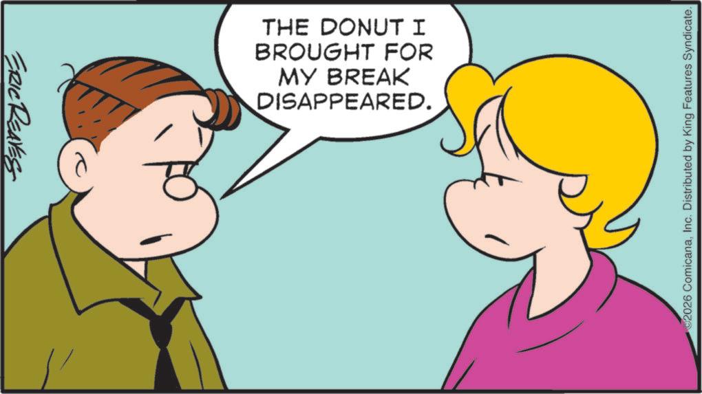 Cartoon OCR: ERIC REAVES THE DONUT I BROUGHT FOR MY BREAK DISAPPEARED. 2026 ComicanaInc. Distributed by King Features Syndicate. ERIC REAVES THE DONUT I BROUGHT FOR MY BREAK DISAPPEARED . 2026 ComicanaInc. Distributed by King Features Syndicate .