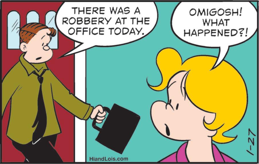 Animated cartoon OCR: THERE WAS A ROBBERY AT THE OFFICE TODAY. OMIGOSH! WHAT HAPPENED?! HiandLois.com 1-27 THERE WAS A ROBBERY AT THE OFFICE TODAY . OMIGOSH ! WHAT HAPPENED ?! HiandLois.com 1-27