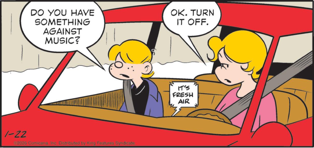 Comic book OCR: DO YOU HAVE SOMETHING AGAINST MUSIC? 1-22 2026 ComicanaInc. Distributed by King Features Syndicate. OK. TURN IT OFF. IT'S FRESH AIR DO YOU HAVE SOMETHING AGAINST MUSIC ? 1-22 2026 ComicanaInc. Distributed by King Features Syndicate . OK . TURN IT OFF . IT'S FRESH AIR