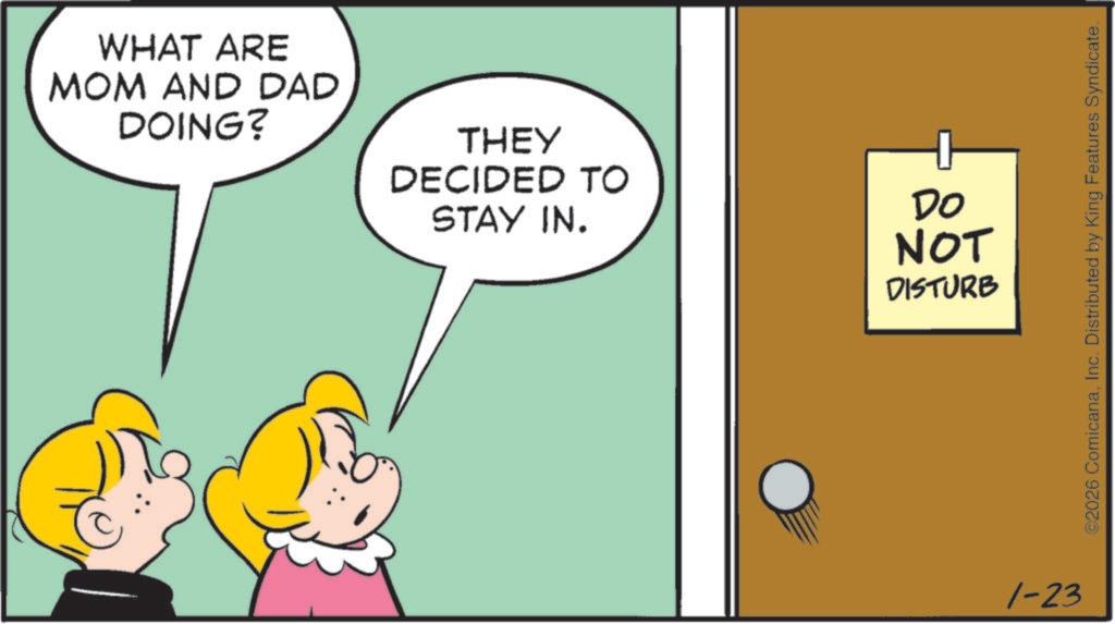 Graphics OCR: WHAT ARE MOM AND DAD DOING? THEY DECIDED TO STAY IN. DO NOT DISTURB 1-23 ©2026 ComicanaInc. Distributed by King Features Syndicate. WHAT ARE MOM AND DAD DOING ? THEY DECIDED TO STAY IN . DO NOT DISTURB 1-23 © 2026 ComicanaInc. Distributed by King Features Syndicate .