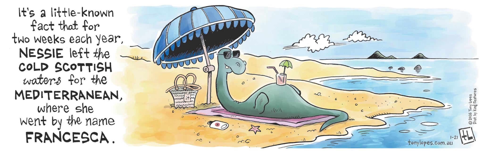 Graphics OCR: It's a little-known fact that for two weeks each yearNESSIE left the COLD SCOTTISH waters for the MEDITERRANEANwhere she went by the name FRANCESCA. tonylopes.com.au 1-21 2026 Tony Lopes Dist. by King Features It's a little - known fact that for two weeks each yearNESSIE left the COLD SCOTTISH waters for the MEDITERRANEANwhere she went by the name FRANCESCA . tonylopes.com.au 1-21 2026 Tony Lopes Dist . by King Features