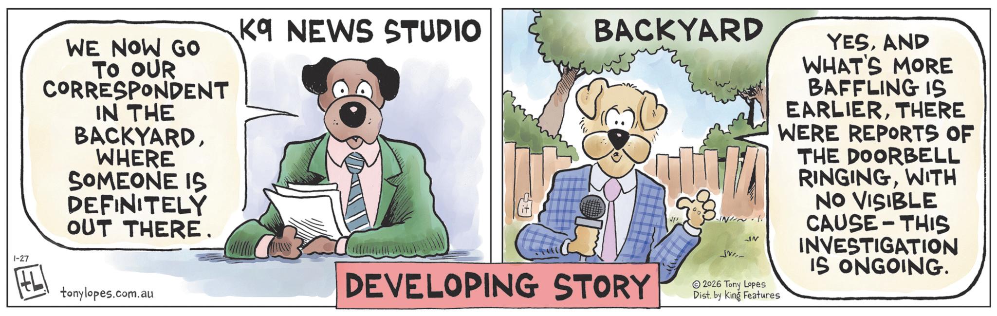 Comic book OCR: 1-27 K9 NEWS STUDIO BACKYARD WE NOW GO TO OUR CORRESPONDENT IN THE ?? BACKYARDWHERE SOMEONE IS DEFINITELY OUT THERE. tonylopes.com.au DEVELOPING STORY JNI IN 2026 Tony Lopes YESAND WHAT'S MORE BAFFLING IS EARLIERTHERE WERE REPORTS OF THE DOORBELL RINGINGWITH NO VISIBLE CAUSE THIS INVESTIGATION IS ONGOING. Dist. by King Features - 1-27 K9 NEWS STUDIO BACKYARD WE NOW GO TO OUR CORRESPONDENT IN THE ? ? BACKYARDWHERE SOMEONE IS DEFINITELY OUT THERE . tonylopes.com.au DEVELOPING STORY JNI IN 2026 Tony Lopes YESAND WHAT'S MORE BAFFLING IS EARLIERTHERE WERE REPORTS OF THE DOORBELL RINGINGWITH NO VISIBLE CAUSE THIS INVESTIGATION IS ONGOING . Dist . by King Features -