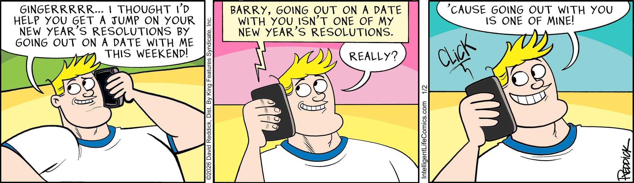 Happiness OCR: GINGERRRRR... I THOUGHT I'D HELP YOU GET A JUMP ON YOUR NEW YEAR'S RESOLUTIONS BY GOING OUT ON A DATE WITH ME THIS WEEKEND! ©2026 David ReddickInc. BARRYGOING OUT ON A DATE WITH YOU ISN'T ONE OF MY NEW YEAR'S RESOLUTIONS. REALLY? 'CAUSE GOING OUT WITH YOU IS ONE OF MINE! Click IntelligentLifeComics.com 1/2 REDDICK GINGERRRRR ... I THOUGHT I'D HELP YOU GET A JUMP ON YOUR NEW YEAR'S RESOLUTIONS BY GOING OUT ON A DATE WITH ME THIS WEEKEND ! © 2026 David ReddickDist . By King Features SyndicateInc. BARRYGOING OUT ON A DATE WITH YOU ISN'T ONE OF MY NEW YEAR'S RESOLUTIONS . REALLY ? ' CAUSE GOING OUT WITH YOU IS ONE OF MINE ! Click IntelligentLifeComics.com 1/2 REDDICK