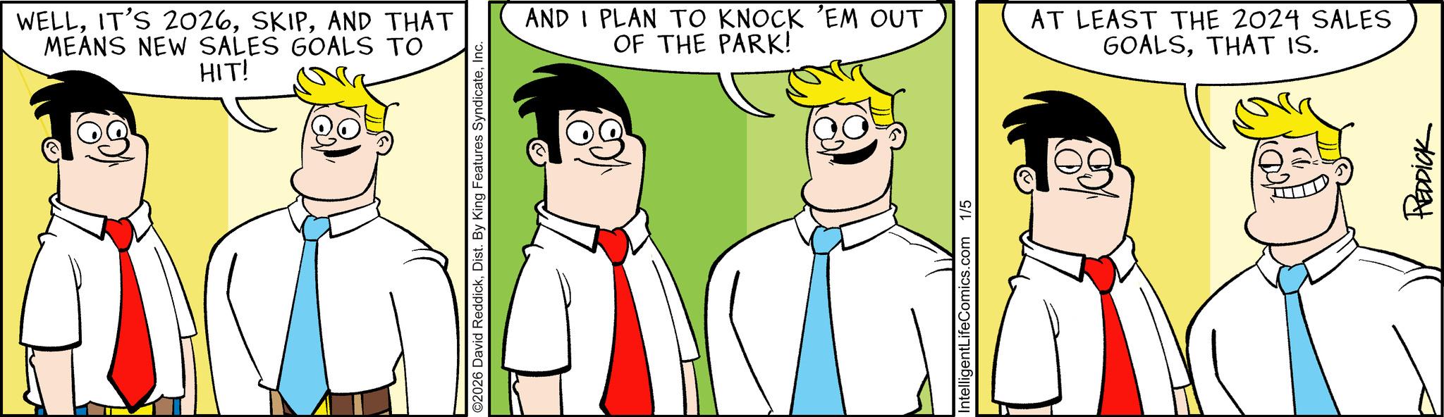 Conversation OCR: WELLAND THAT MEANS NEW SALES GOALS TO HIT! O2026 David ReddickInc. AND I PLAN TO KNOCK 'EM OUT OF THE PARK! AT LEAST THE 2024 SALES GOALSTHAT IS. IntelligentLifeComics.com 1/5 REDDICK WELLIT'S 2026AND THAT MEANS NEW SALES GOALS TO HIT ! O2026 David ReddickDist . By King Features SyndicateInc. AND I PLAN TO KNOCK ' EM OUT OF THE PARK ! AT LEAST THE 2024 SALES GOALSTHAT IS . IntelligentLifeComics.com 1/5 REDDICK