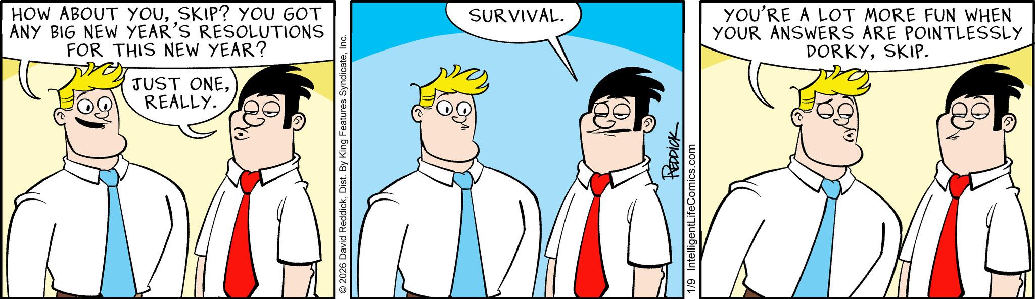Fiction OCR: HOW ABOUT YOUSKIP? YOU GOT ANY BIG NEW YEAR'S RESOLUTIONS FOR THIS NEW YEAR? JUST ONEREALLY. O2026 David ReddickInc. SURVIVAL. REDDICK 1/9 IntelligentLifeComics.com YOU'RE A LOT MORE FUN WHEN YOUR ANSWERS ARE POINTLESSLY DORKYSKIP. HOW ABOUT YOUSKIP ? YOU GOT ANY BIG NEW YEAR'S RESOLUTIONS FOR THIS NEW YEAR ? JUST ONEREALLY . O2026 David ReddickDist . By King Features SyndicateInc. SURVIVAL . REDDICK 1/9 IntelligentLifeComics.com YOU'RE A LOT MORE FUN WHEN YOUR ANSWERS ARE POINTLESSLY DORKYSKIP .