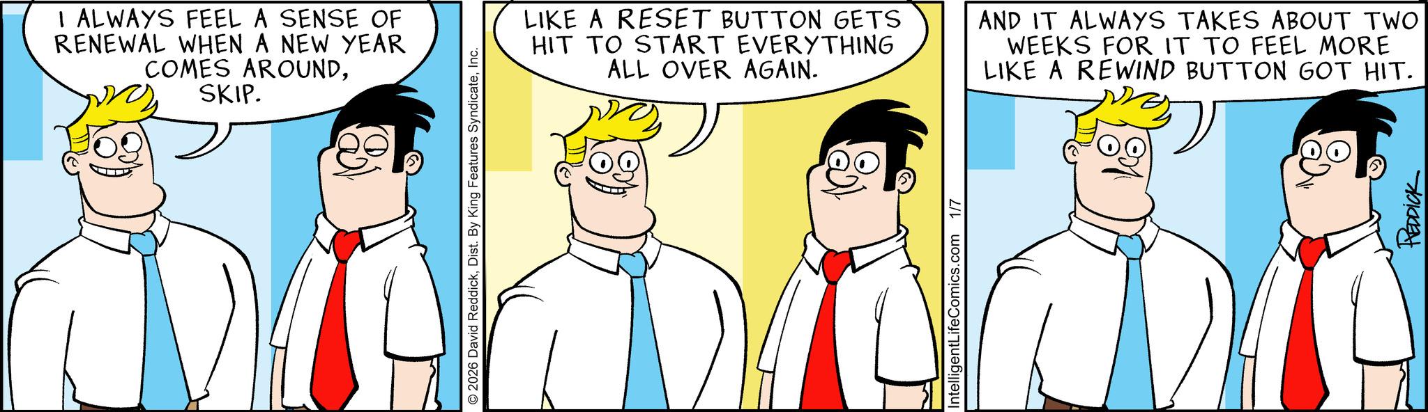Pleased OCR: I ALWAYS FEEL A SENSE OF RENEWAL WHEN A NEW YEAR COMES AROUNDSKIP. © 2026 David ReddickInc. LIKE A RESET BUTTON GETS HIT TO START EVERYTHING ALL OVER AGAIN. AND IT ALWAYS TAKES ABOUT TWO WEEKS FOR IT TO FEEL MORE LIKE A REWIND BUTTON GOT HIT. IntelligentLifeComics.com 1/7 REDDICK I ALWAYS FEEL A SENSE OF RENEWAL WHEN A NEW YEAR COMES AROUNDSKIP . © 2026 David ReddickDist . By King Features SyndicateInc. LIKE A RESET BUTTON GETS HIT TO START EVERYTHING ALL OVER AGAIN . AND IT ALWAYS TAKES ABOUT TWO WEEKS FOR IT TO FEEL MORE LIKE A REWIND BUTTON GOT HIT . IntelligentLifeComics.com 1/7 REDDICK