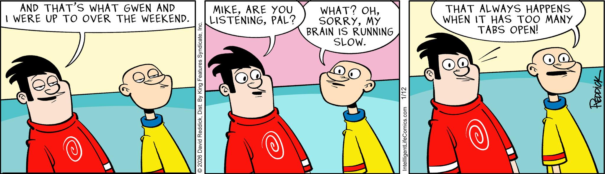 Graphics OCR: AND THAT'S WHAT GWEN AND I WERE UP TO OVER THE WEEKEND. 2026 David ReddickInc. MIKEARE YOU LISTENINGPAL? WHAT? OHMY BRAIN IS RUNNING SLOW. THAT ALWAYS HAPPENS WHEN IT HAS TOO MANY TABS OPEN! IntelligentLifeComics.com 1/12 REDDICK AND THAT'S WHAT GWEN AND I WERE UP TO OVER THE WEEKEND . 2026 David ReddickDist . By King Features SyndicateInc. MIKEARE YOU LISTENINGPAL ? WHAT ? OHMY BRAIN IS RUNNING SLOW . THAT ALWAYS HAPPENS WHEN IT HAS TOO MANY TABS OPEN ! IntelligentLifeComics.com 1/12 REDDICK