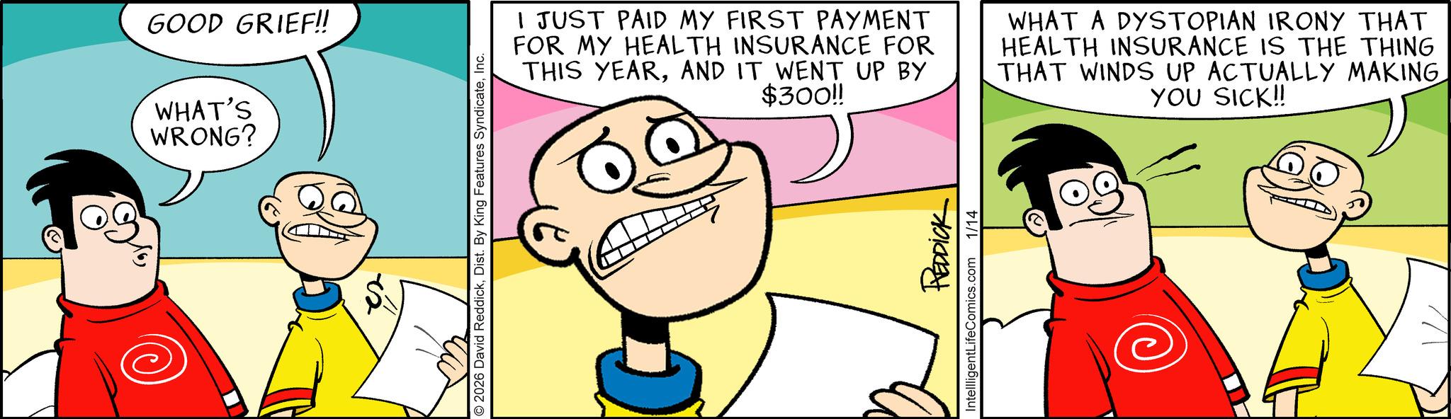 Animation OCR: GOOD GRIEF!! WHAT'S WRONG? 2026 David ReddickInc. I JUST PAID MY FIRST PAYMENT FOR MY HEALTH INSURANCE FOR THIS YEARAND IT WENT UP BY $300!! WHAT A DYSTOPIAN IRONY THAT HEALTH INSURANCE IS THE THING THAT WINDS UP ACTUALLY MAKING YOU SICK!! REDDICK IntellligentLifeComics.com 1/14 GOOD GRIEF !! WHAT'S WRONG ? 2026 David ReddickDist . By King Features SyndicateInc. I JUST PAID MY FIRST PAYMENT FOR MY HEALTH INSURANCE FOR THIS YEARAND IT WENT UP BY $ 300 !! WHAT A DYSTOPIAN IRONY THAT HEALTH INSURANCE IS THE THING THAT WINDS UP ACTUALLY MAKING YOU SICK !! REDDICK IntellligentLifeComics.com 1/14