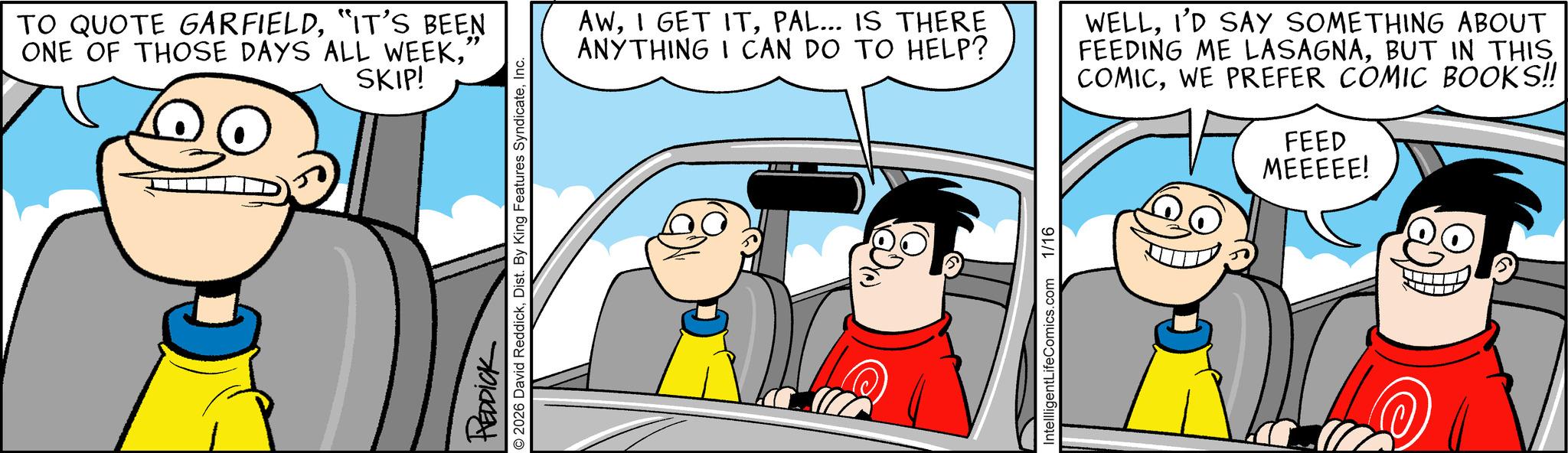 Graphics OCR: TO QUOTE GARFIELD"IT'S BEEN ONE OF THOSE DAYS ALL WEEK' SKIP! REDDICK © 2026 David ReddickInc. AWPAL... IS THERE ANYTHING I CAN DO TO HELP? WELLI'D SAY SOMETHING ABOUT FEEDING ME LASAGNABUT IN THIS COMICWE PREFER COMIC BOOKS!! FEED MEEEEE! IntellligentLifeComics.com 1/16 TO QUOTE GARFIELD" IT'S BEEN ONE OF THOSE DAYS ALL WEEK' SKIP ! REDDICK © 2026 David ReddickDist . By King Features SyndicateInc. AWI GET ITPAL ... IS THERE ANYTHING I CAN DO TO HELP ? WELLI'D SAY SOMETHING ABOUT FEEDING ME LASAGNABUT IN THIS COMICWE PREFER COMIC BOOKS !! FEED MEEEEE ! IntellligentLifeComics.com 1/16