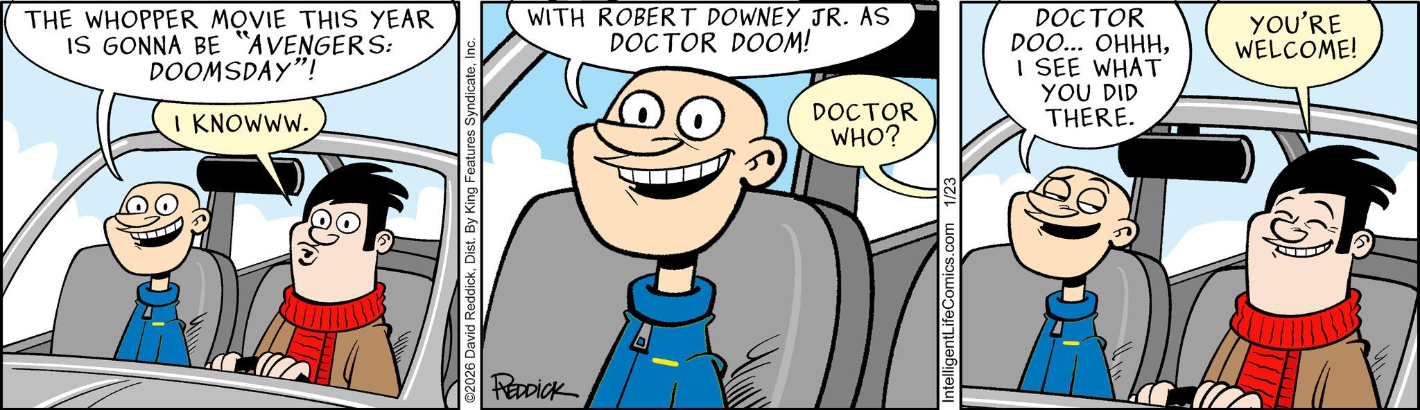 Fictional character OCR: THE WHOPPER MOVIE THIS YEAR IS GONNA BE "AVENGERS: DOOMSDAY"! I KNOWWW. ©2026 David ReddickInc. REDDICK WITH ROBERT DOWNEY JR. AS DOCTOR DOOM! DOCTOR WHO? DOCTOR DOO... OHHHI SEE WHAT YOU DID THERE. YOU'RE WELCOME! IntelligentLifeComics.com 1/23 THE WHOPPER MOVIE THIS YEAR IS GONNA BE " AVENGERS : DOOMSDAY " ! I KNOWWW . © 2026 David ReddickDist . By King Features SyndicateInc. REDDICK WITH ROBERT DOWNEY JR . AS DOCTOR DOOM ! DOCTOR WHO ? DOCTOR DOO ... OHHHI SEE WHAT YOU DID THERE . YOU'RE WELCOME ! IntelligentLifeComics.com 1/23