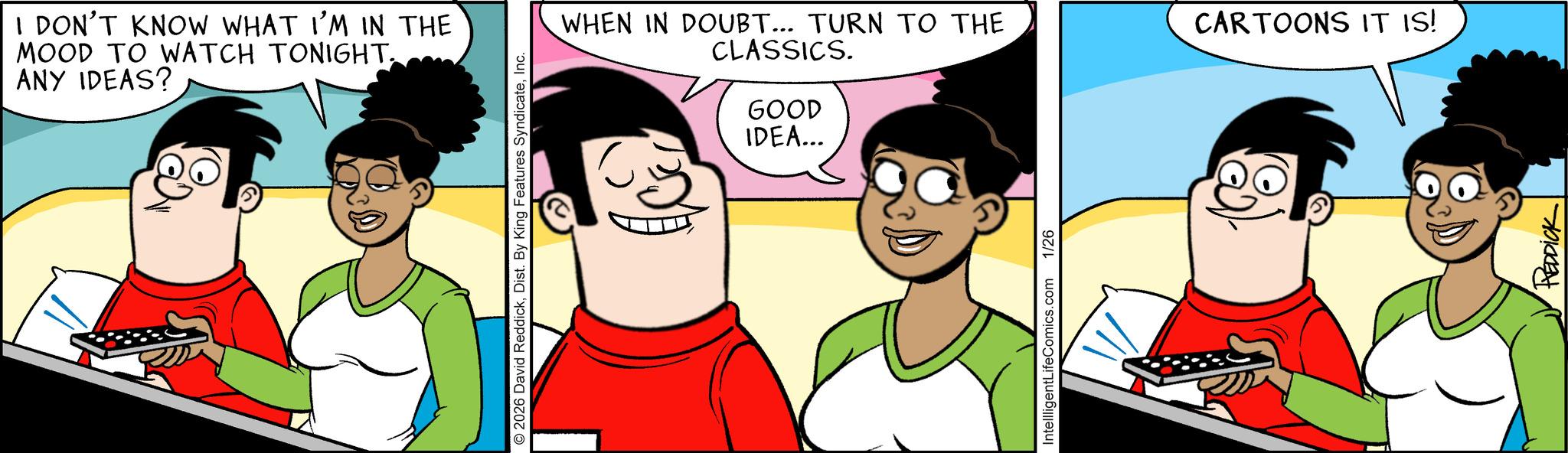 Graphics OCR: I DON'T KNOW WHAT I'M IN THE MOOD TO WATCH TONIGHT. ANY IDEAS? © 2026 David ReddickInc. WHEN IN DOUBT... TURN TO THE CLASSICS. GOOD IDEA... IntellligentLifeComics.com 1/26 CARTOONS IT IS! REDDICK I DON'T KNOW WHAT I'M IN THE MOOD TO WATCH TONIGHT . ANY IDEAS ? © 2026 David ReddickDist . By King Features SyndicateInc. WHEN IN DOUBT ... TURN TO THE CLASSICS . GOOD IDEA ... IntellligentLifeComics.com 1/26 CARTOONS IT IS ! REDDICK