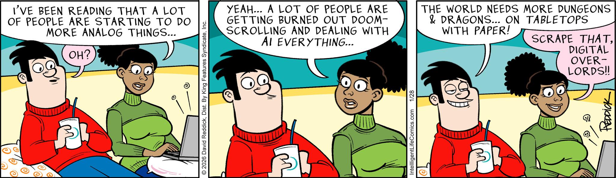 Animated cartoon OCR: I'VE BEEN READING THAT A LOT OF PEOPLE ARE STARTING TO DO MORE ANALOG THINGS... OH? 2026 David ReddickInc. YEAH... A LOT OF PEOPLE ARE GETTING BURNED OUT DOOM- SCROLLING AND DEALING WITH AI EVERYTHING... THE WORLD NEEDS MORE DUNGEONS & DRAGONS... ON TABLETOPS WITH PAPER! SCRAPE THATIntellligentLifeComics.com 1/28 DIGITAL OVER- LORDS!! REDDICK I'VE BEEN READING THAT A LOT OF PEOPLE ARE STARTING TO DO MORE ANALOG THINGS ... OH ? 2026 David ReddickDist . By King Features SyndicateInc. YEAH ... A LOT OF PEOPLE ARE GETTING BURNED OUT DOOM- SCROLLING AND DEALING WITH AI EVERYTHING ... THE WORLD NEEDS MORE DUNGEONS & DRAGONS ... ON TABLETOPS WITH PAPER ! SCRAPE THATIntellligentLifeComics.com 1/28 DIGITAL OVER- LORDS !! REDDICK
