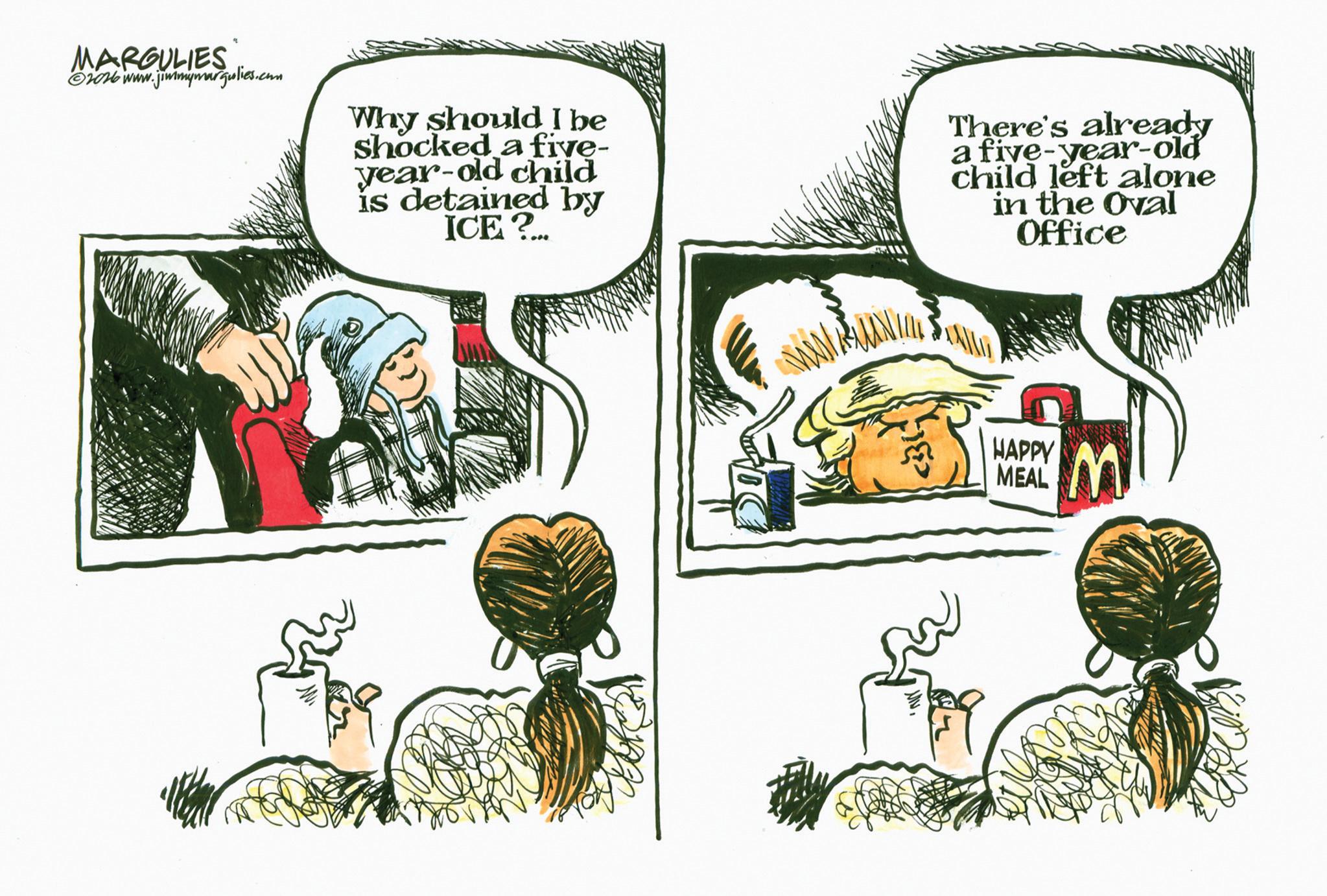 Fictional character OCR: MARGULIES ©2016 www.jimmymargulies.com Why should I be shocked a five- year-old child is detained by ICE? There's already a five-year-old child left alone in the Oval Office HAPPY MEAL MARGULIES © 2016 www.jimmymargulies.com Why should I be shocked a five- year - old child is detained by ICE ? There's already a five - year - old child left alone in the Oval Office HAPPY MEAL