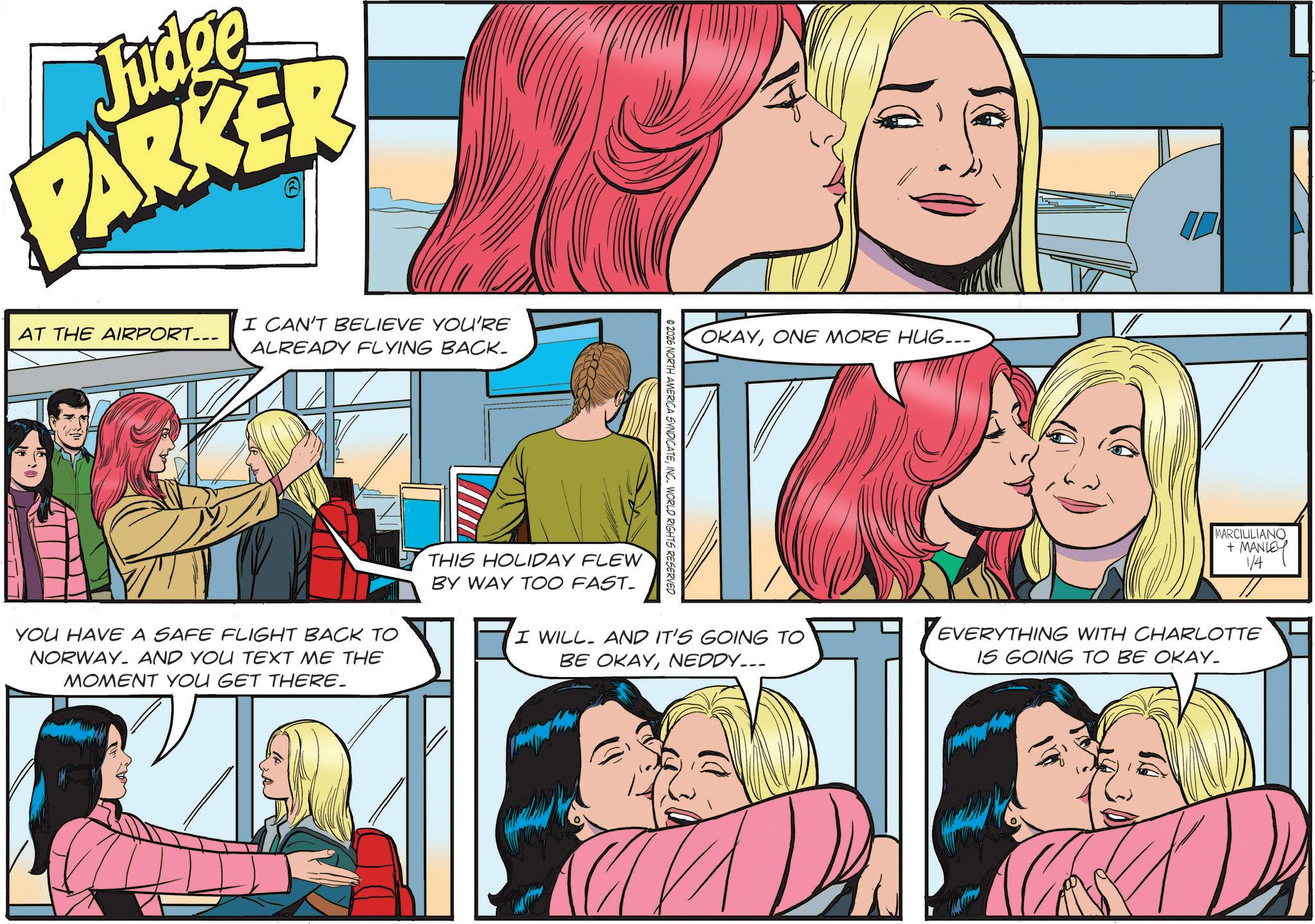 Comics OCR: Judge PARKER I CAN'T BELIEVE YOU'RE AT THE AIRPORT... ALREADY FLYING BACK. © 2026 NORTH AMERICA SYNDICATEINC. WORLD RIGHTS RESERVED OKAYONE MORE HUG... MARCIULIANO + MANLEY 1/4 I WILL. AND IT'S GOING TO BE OKAYNEDDY___ EVERYTHING WITH CHARLOTTE IS GOING TO BE OKAY_ YOU HAVE A SAFE FLIGHT BACK TO NORWAY AND YOU TEXT ME THE MOMENT YOU GET THERE. THIS HOLIDAY FLEW BY WAY TOO FAST- Judge PARKER I CAN'T BELIEVE YOU'RE AT THE AIRPORT ... ALREADY FLYING BACK . © 2026 NORTH AMERICA SYNDICATEINC . WORLD RIGHTS RESERVED OKAYONE MORE HUG ... MARCIULIANO + MANLEY 1/4 I WILL . AND IT'S GOING TO BE OKAYNEDDY___ EVERYTHING WITH CHARLOTTE IS GOING TO BE OKAY_ YOU HAVE A SAFE FLIGHT BACK TO NORWAY AND YOU TEXT ME THE MOMENT YOU GET THERE . THIS HOLIDAY FLEW BY WAY TOO FAST-