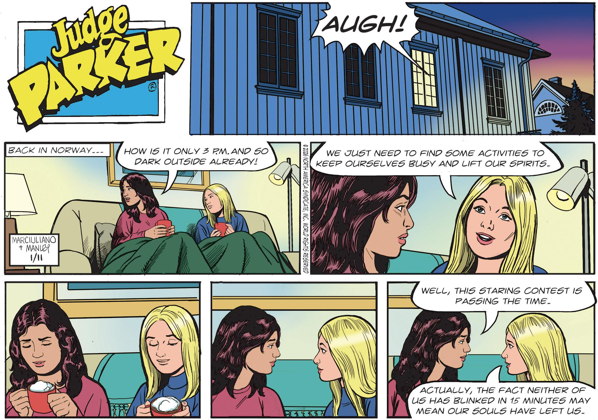 Animated cartoon OCR: Judge PARKER BACK IN NORWAY... MARCIULIANO + MANLEY 1/11 HOW IS IT ONLY 3 PM. AND SO DARK OUTSIDE ALREADY! PAUGH! 02026 NORTH AMERICA SYNDICATEINC. WORLD RIGHTS RESERVED WE JUST NEED TO FIND SOME ACTIVITIES TO KEEP OURSELVES BUSY AND LIFT OUR SPIRITS. WELLTHIS STARING CONTEST IS PASSING THE TIME. ACTUALLYTHE FACT NEITHER OF US HAS BLINKED IN 15 MINUTES MAY MEAN OUR SOULS HAVE LEFT US. Judge PARKER BACK IN NORWAY ... MARCIULIANO + MANLEY 1/11 HOW IS IT ONLY 3 PM . AND SO DARK OUTSIDE ALREADY ! PAUGH ! 02026 NORTH AMERICA SYNDICATEINC . WORLD RIGHTS RESERVED WE JUST NEED TO FIND SOME ACTIVITIES TO KEEP OURSELVES BUSY AND LIFT OUR SPIRITS . WELLTHIS STARING CONTEST IS PASSING THE TIME . ACTUALLYTHE FACT NEITHER OF US HAS BLINKED IN 15 MINUTES MAY MEAN OUR SOULS HAVE LEFT US .