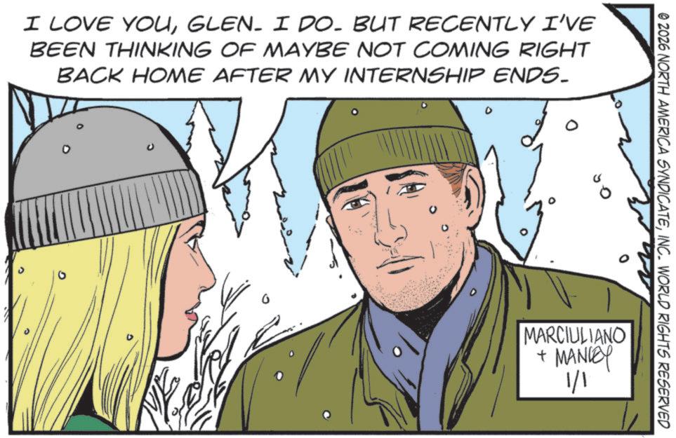 GLEN. I DO. BUT RECENTLY I'VE BEEN THINKING OF MAYBE NOT COMING RIGHT BACK HOME AFTER MY INTERNSHIP ENDS. © 2026 NORTH AMERICA SYNDICATEINC. WORLD RIGHTS RESERVED MARCIULIANO + MANLEY 1/1 I LOVE YOUGLEN . I DO . BUT RECENTLY I'VE BEEN THINKING OF MAYBE NOT COMING RIGHT BACK HOME AFTER MY INTERNSHIP ENDS . © 2026 NORTH AMERICA SYNDICATEINC . WORLD RIGHTS RESERVED MARCIULIANO + MANLEY 1/1