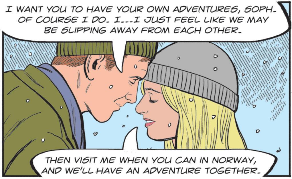 SOPH- OF COURSE I DO. I…..I JUST FEEL LIKE WE MAY BE SLIPPING AWAY FROM EACH OTHER. 0. ? THEN VISIT ME WHEN YOU CAN IN NORWAYAND WE'LL HAVE AN ADVENTURE TOGETHER. I WANT YOU TO HAVE YOUR OWN ADVENTURESSOPH- OF COURSE I DO . I … ..I JUST FEEL LIKE WE MAY BE SLIPPING AWAY FROM EACH OTHER . 0 . ? THEN VISIT ME WHEN YOU CAN IN NORWAYAND WE'LL HAVE AN ADVENTURE TOGETHER .