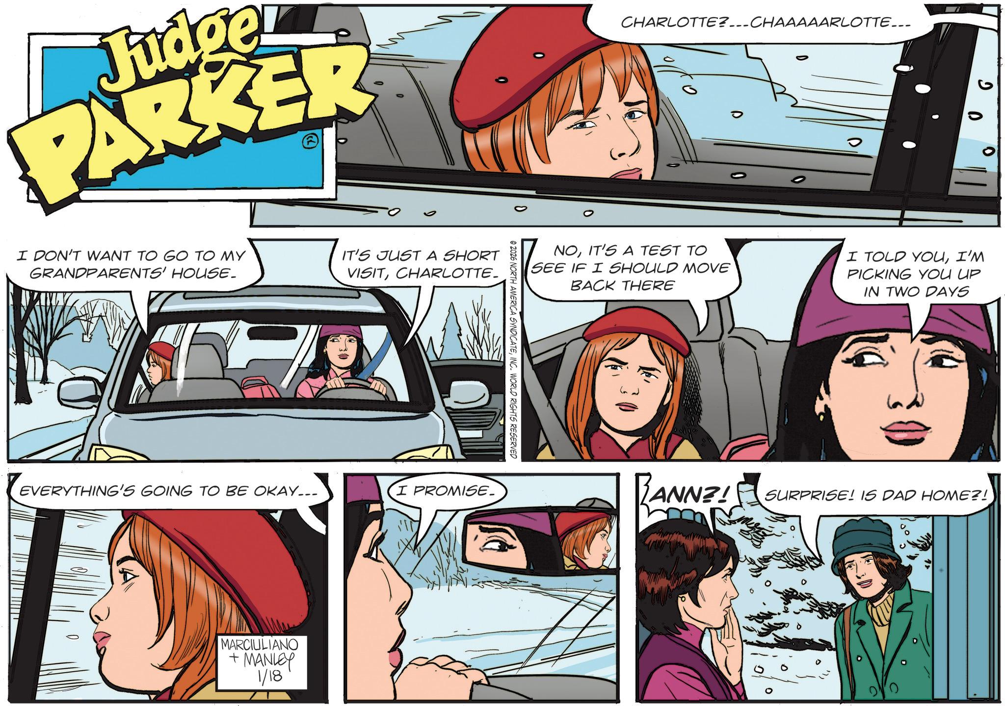 Publication OCR: Judge PARKER I DON'T WANT TO GO TO MY GRANDPARENTS' HOUSE. IT'S JUST A SHORT VISITCHARLOTTE. EVERYTHING'S GOING TO BE OKAY... I PROMISE. MARCIULIANO + MANLEY 1/18 © 2026 NORTH AMERICA SYNDICATEINC. WORLD RIGHTS RESERVED CHARLOTTE?...CHAAAAARLOTTE... P NOIT'S A TEST TO SEE IF I SHOULD MOVE BACK THERE I TOLD YOUI'M PICKING YOU UP IN TWO DAYS RANNZ! SURPRISE! IS DAD HOME?! 0 Judge PARKER I DON'T WANT TO GO TO MY GRANDPARENTS ' HOUSE . IT'S JUST A SHORT VISITCHARLOTTE . EVERYTHING'S GOING TO BE OKAY ... I PROMISE . MARCIULIANO + MANLEY 1/18 © 2026 NORTH AMERICA SYNDICATEINC . WORLD RIGHTS RESERVED CHARLOTTE ? ... CHAAAAARLOTTE ... P NOIT'S A TEST TO SEE IF I SHOULD MOVE BACK THERE I TOLD YOUI'M PICKING YOU UP IN TWO DAYS RANNZ ! SURPRISE ! IS DAD HOME ?! 0