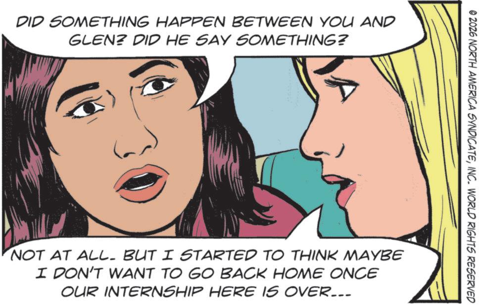 Animated cartoon OCR: DID SOMETHING HAPPEN BETWEEN YOU AND GLEN? DID HE SAY SOMETHING? © 2026 NORTH AMERICA SYNDICATEINC. WORLD RIGHTS RESERVED NOT AT ALL. BUT I STARTED TO THINK MAYBE I DON'T WANT TO GO BACK HOME ONCE OUR INTERNSHIP HERE IS OVER... DID SOMETHING HAPPEN BETWEEN YOU AND GLEN ? DID HE SAY SOMETHING ? © 2026 NORTH AMERICA SYNDICATEINC . WORLD RIGHTS RESERVED NOT AT ALL . BUT I STARTED TO THINK MAYBE I DON'T WANT TO GO BACK HOME ONCE OUR INTERNSHIP HERE IS OVER ...