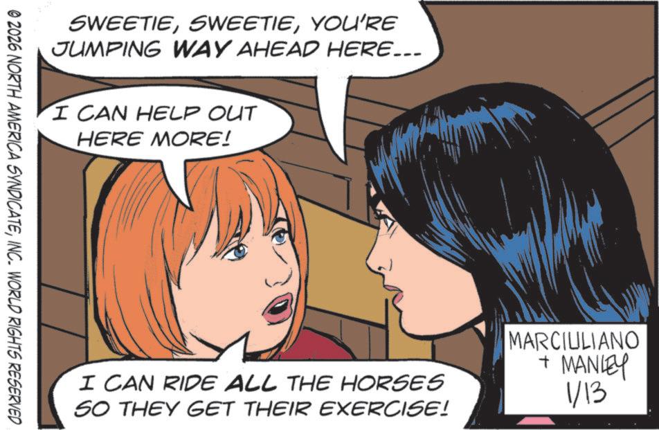 Publication OCR: SWEETIEYOU'RE JUMPING WAY AHEAD HERE….. I CAN HELP OUT HERE MORE! © 2026 NORTH AMERICA SYNDICATEINC. WORLD RIGHTS RESERVED I CAN RIDE ALL THE HORSES SO THEY GET THEIR EXERCISE! MARCIULIANO + MANLEY 1/13 SWEETIEYOU'RE JUMPING WAY AHEAD HERE … .. I CAN HELP OUT HERE MORE ! © 2026 NORTH AMERICA SYNDICATEINC . WORLD RIGHTS RESERVED I CAN RIDE ALL THE HORSES SO THEY GET THEIR EXERCISE ! MARCIULIANO + MANLEY 1/13