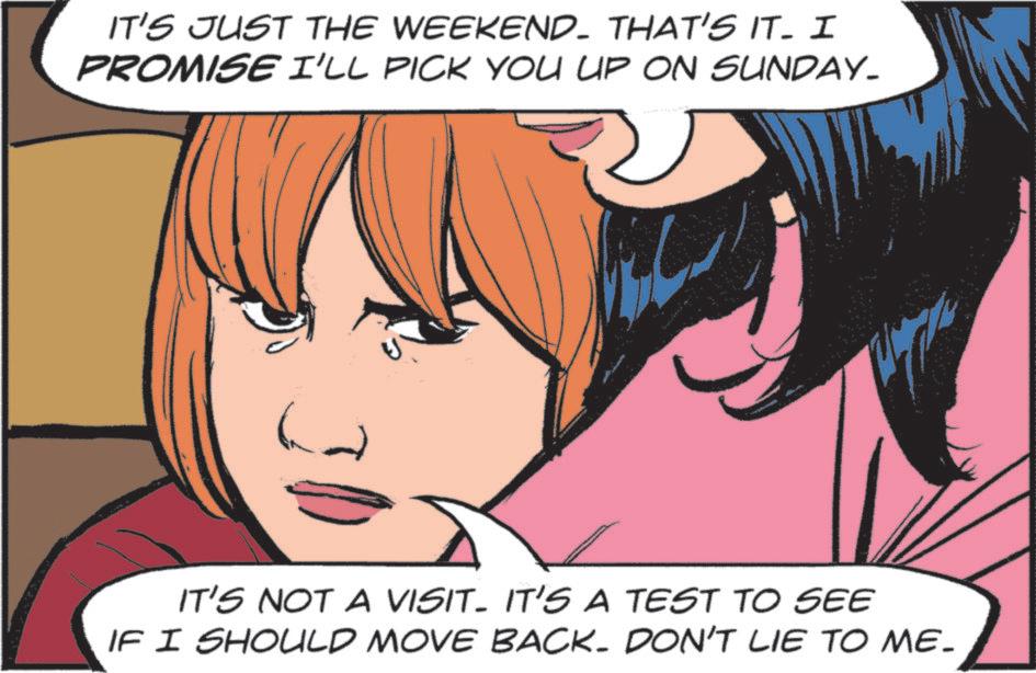 Comics OCR: IT'S JUST THE WEEKEND. THAT'S IT. I PROMISE I'LL PICK YOU UP ON SUNDAY_ IT'S NOT A VISIT. IT'S A TEST TO SEE IF I SHOULD MOVE BACK. DON'T LIE TO ME. IT'S JUST THE WEEKEND . THAT'S IT . I PROMISE I'LL PICK YOU UP ON SUNDAY_ IT'S NOT A VISIT . IT'S A TEST TO SEE IF I SHOULD MOVE BACK . DON'T LIE TO ME .