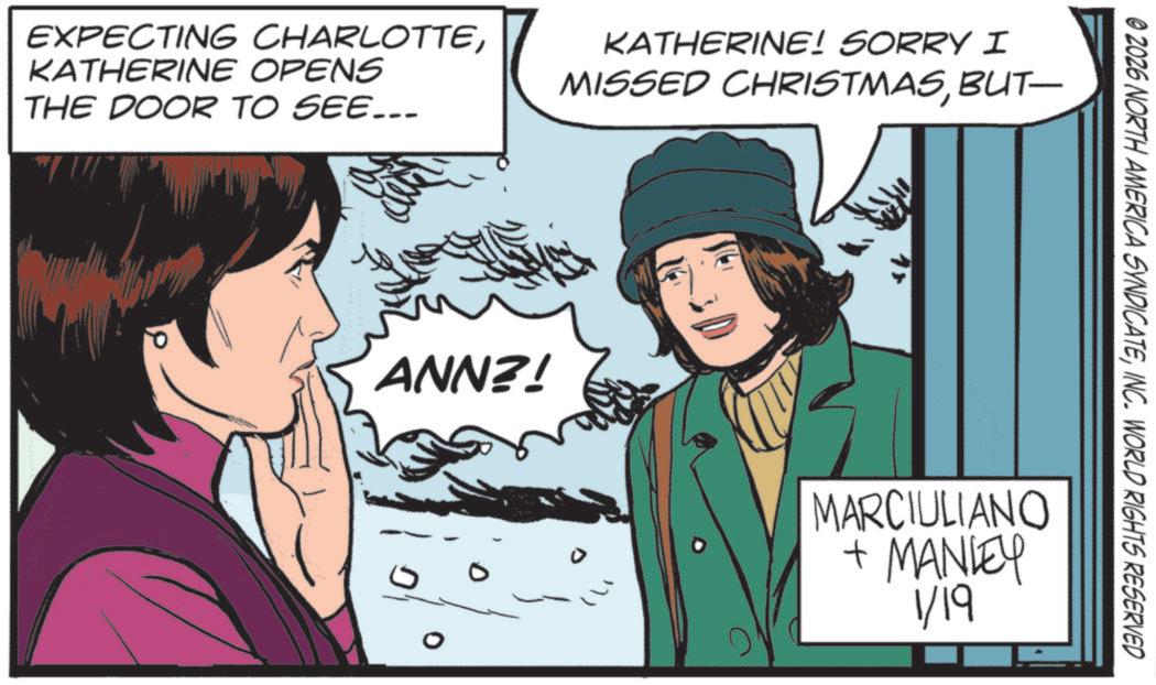 Graphic design OCR: EXPECTING CHARLOTTEKATHERINE OPENS THE DOOR TO SEE... KATHERINE! SORRY I MISSED CHRISTMASBUT— ANN?! 0 © 2026 NORTH AMERICA SYNDICATEINC. WORLD RIGHTS RESERVED MARCIULIANO + MANLEY 1/19 EXPECTING CHARLOTTEKATHERINE OPENS THE DOOR TO SEE ... KATHERINE ! SORRY I MISSED CHRISTMASBUT— ANN ?! 0 © 2026 NORTH AMERICA SYNDICATEINC . WORLD RIGHTS RESERVED MARCIULIANO + MANLEY 1/19