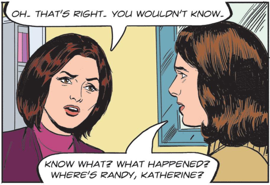 Fictional character OCR: OH. THAT'S RIGHT. YOU WOULDN'T KNOW- KNOW WHAT? WHAT HAPPENED? WHERE'S RANDYKATHERINE? OH . THAT'S RIGHT . YOU WOULDN'T KNOW- KNOW WHAT ? WHAT HAPPENED ? WHERE'S RANDYKATHERINE ?