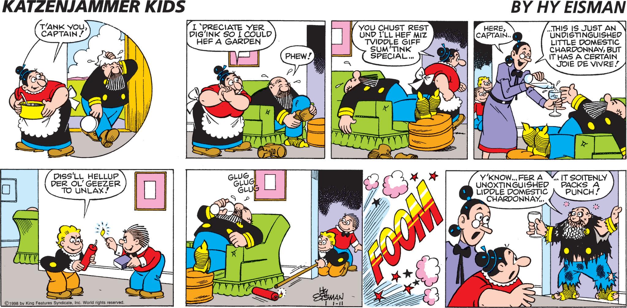 Comic book OCR: KATZENJAMMER KIDS T'ANK YOUCAPTAIN! I 'PRECIATE YER DIG'INK SO I COULD HEF A GARDEN DISS'LL HELLUP DER OL' GEEZER TO UNLAX! GLUG GLUG GLUG PHEW! 1998 by King Features SyndicateInc. World rights reserved. SSMAN 1-11 YOU CHUST REST UND I'LL HEF MIZ TVIDDLE GIFF SUM TINK SPECIAL... HERECAPTAIN.. BY HY EISMAN ...THIS IS JUST AN UNDISTINGUISHED LITTLE DOMESTIC CHARDONNAYBUT IT HAS A CERTAIN JOIE DE VIVRE. K * FCOM Y'KNOW... FER A UNOXTINGUISHED LIDDLE DOMESTIC CHARDONNAY... IT SOITENLY PACKS A PUNCH! KATZENJAMMER KIDS T'ANK YOUCAPTAIN ! I ' PRECIATE YER DIG'INK SO I COULD HEF A GARDEN DISS'LL HELLUP DER OL ' GEEZER TO UNLAX ! GLUG GLUG GLUG PHEW ! 1998 by King Features SyndicateInc. World rights reserved . SSMAN 1-11 YOU CHUST REST UND I'LL HEF MIZ TVIDDLE GIFF SUM TINK SPECIAL ... HERECAPTAIN .. BY HY EISMAN ... THIS IS JUST AN UNDISTINGUISHED LITTLE DOMESTIC CHARDONNAYBUT IT HAS A CERTAIN JOIE DE VIVRE . K * FCOM Y'KNOW ... FER A UNOXTINGUISHED LIDDLE DOMESTIC CHARDONNAY ... IT SOITENLY PACKS A PUNCH !