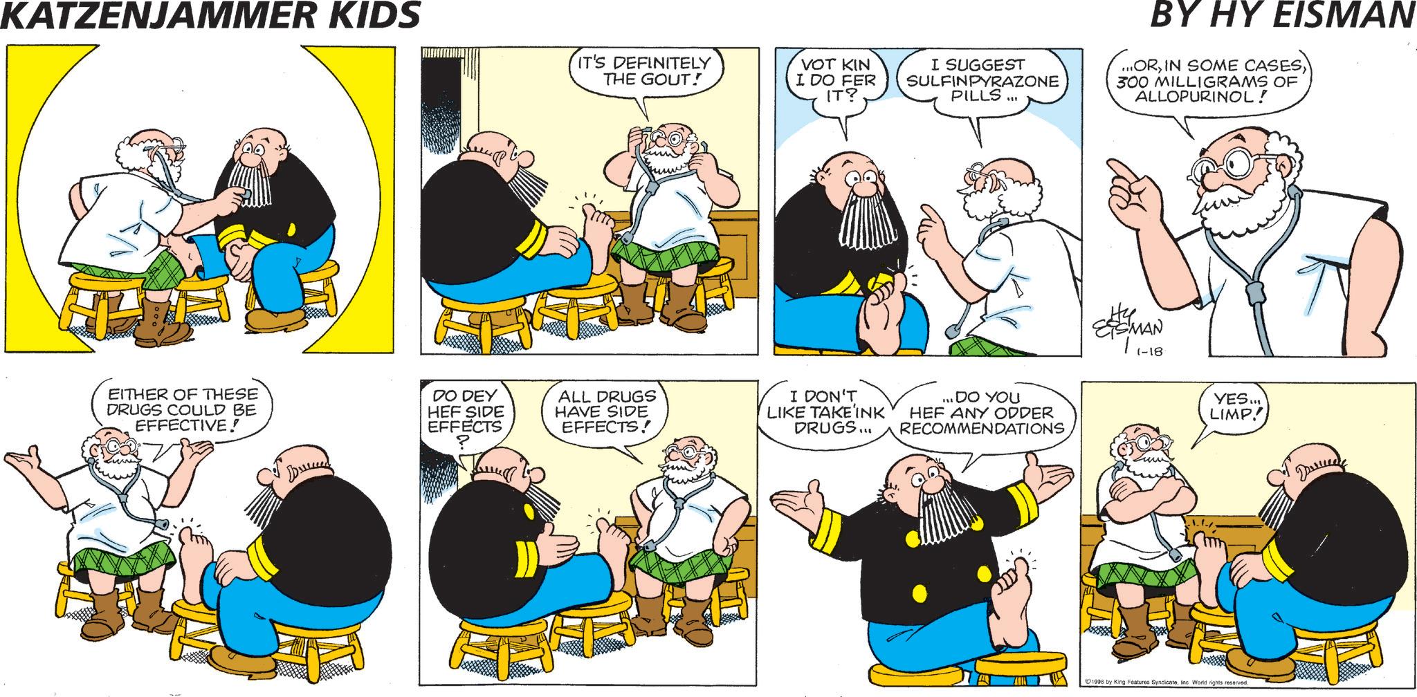 Animated cartoon OCR: KATZENJAMMER KIDS IT'S DEFINITELY THE GOUT! VOT KIN I DO FER IT? EITHER OF THESE DRUGS COULD BE EFFECTIVE! DO DEY HEF SIDE EFFECTS ? ALL DRUGS HAVE SIDE EFFECTS! I DON'T LIKE TAKE INK DRUGS... I SUGGEST SULFINPYRAZONE PILLS... BY HY EISMAN ...OR300 MILLIGRAMS OF ALLOPURINOL ! ... DO YOU HEF ANY ODDER RECOMMENDATIONS EISMAN | 1-18. YES... .../. LIMP! 1998 by King Features SyndicateInc World rights reserved. ??? KATZENJAMMER KIDS IT'S DEFINITELY THE GOUT ! VOT KIN I DO FER IT ? EITHER OF THESE DRUGS COULD BE EFFECTIVE ! DO DEY HEF SIDE EFFECTS ? ALL DRUGS HAVE SIDE EFFECTS ! I DON'T LIKE TAKE INK DRUGS ... I SUGGEST SULFINPYRAZONE PILLS ... BY HY EISMAN ... ORIN SOME CASES300 MILLIGRAMS OF ALLOPURINOL ! ... DO YOU HEF ANY ODDER RECOMMENDATIONS EISMAN | 1-18 . YES ... ... / . LIMP ! 1998 by King Features SyndicateInc World rights reserved . ???