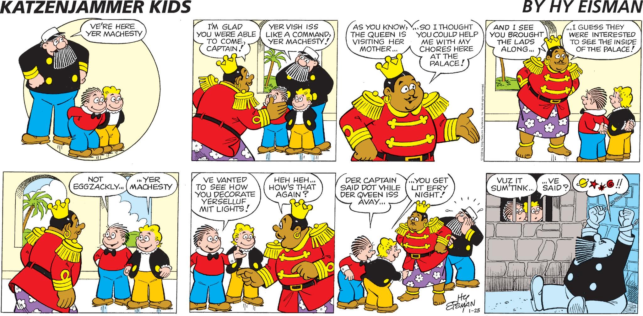 Publication OCR: KATZENJAMMER KIDS VE'RE HERE YER MACHESTY I'M GLAD YOU WERE ABLE TO COMECAPTAIN. YER VISH ISS LIKE A COMMAND> YER MACHESTY! AS YOU KNOWY. SO I THOUGHT THE QUEEN IS VISITING HER MOTHER... YOU COULD HELP ME WITH MY CHORES HERE AT THE PALACE! NOT III YER EGGZACKLY... MACHESTY VE VANTED TO SEE HOW YOU DECORATE YERSELLUF MIT LIGHTS! HEH HEH... HOW'S THAT AGAIN? DER CAPTAIN SAID DOT VHILE DER QVEEN ISS AVAY... ...YOU GET LIT EFRY NIGHT! ?? ESMAN 1-25 1998 by King Features SyndicateInc. World rights reserved. BY HY EISMAN AND I SEE YOU BROUGHT THE LADS ALONG... ...I GUESS THEY WERE INTERESTED TO SEE THE INSIDE OF THE PALACE! VUZ IT SUM TINK... SAID? " VE KATZENJAMMER KIDS VE'RE HERE YER MACHESTY I'M GLAD YOU WERE ABLE TO COMECAPTAIN . YER VISH ISS LIKE A COMMAND > YER MACHESTY ! AS YOU KNOWY. SO I THOUGHT THE QUEEN IS VISITING HER MOTHER ... YOU COULD HELP ME WITH MY CHORES HERE AT THE PALACE ! NOT III YER EGGZACKLY ... MACHESTY VE VANTED TO SEE HOW YOU DECORATE YERSELLUF MIT LIGHTS ! HEH HEH ... HOW'S THAT AGAIN ? DER CAPTAIN SAID DOT VHILE DER QVEEN ISS AVAY ... ... YOU GET LIT EFRY NIGHT ! ?? ESMAN 1-25 1998 by King Features SyndicateInc. World rights reserved . BY HY EISMAN AND I SEE YOU BROUGHT THE LADS ALONG ... ... I GUESS THEY WERE INTERESTED TO SEE THE INSIDE OF THE PALACE ! VUZ IT SUM TINK ... SAID ? " VE
