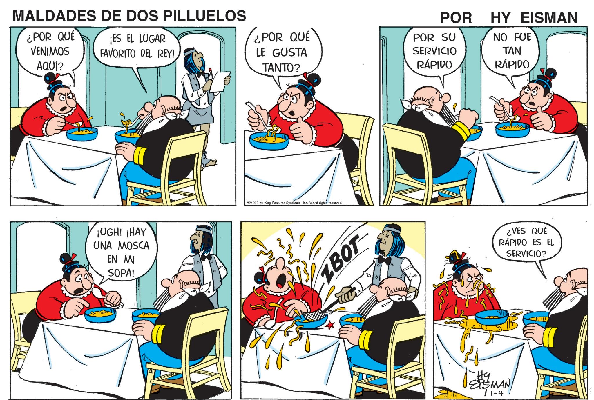 Animated cartoon OCR: MALDADES DE DOS PILLUELOS ¿POR QUE ¡ES EL LUGAR VENIMOS AQUÍ? FAVORITO DEL REY! IUGH! THAY UNA MOSCA EN MI SOPA! ¿POR QUE LE GUSTA TANTO? 1998 by King Features SyndicateInc. World rights reserved. ZBOT POR POR SU SERVICIO RÁPIDO HY EISMAN NO FUE TAN RÁPIDO EPSMAN 71-4 ¿VES QUÉ RÁPIDO ES EL SERVICIO? MALDADES DE DOS PILLUELOS ¿ POR QUE ¡ ES EL LUGAR VENIMOS AQUÍ ? FAVORITO DEL REY ! IUGH ! THAY UNA MOSCA EN MI SOPA ! ¿ POR QUE LE GUSTA TANTO ? 1998 by King Features SyndicateInc. World rights reserved . ZBOT POR POR SU SERVICIO RÁPIDO HY EISMAN NO FUE TAN RÁPIDO EPSMAN 71-4 ¿ VES QUÉ RÁPIDO ES EL SERVICIO ?