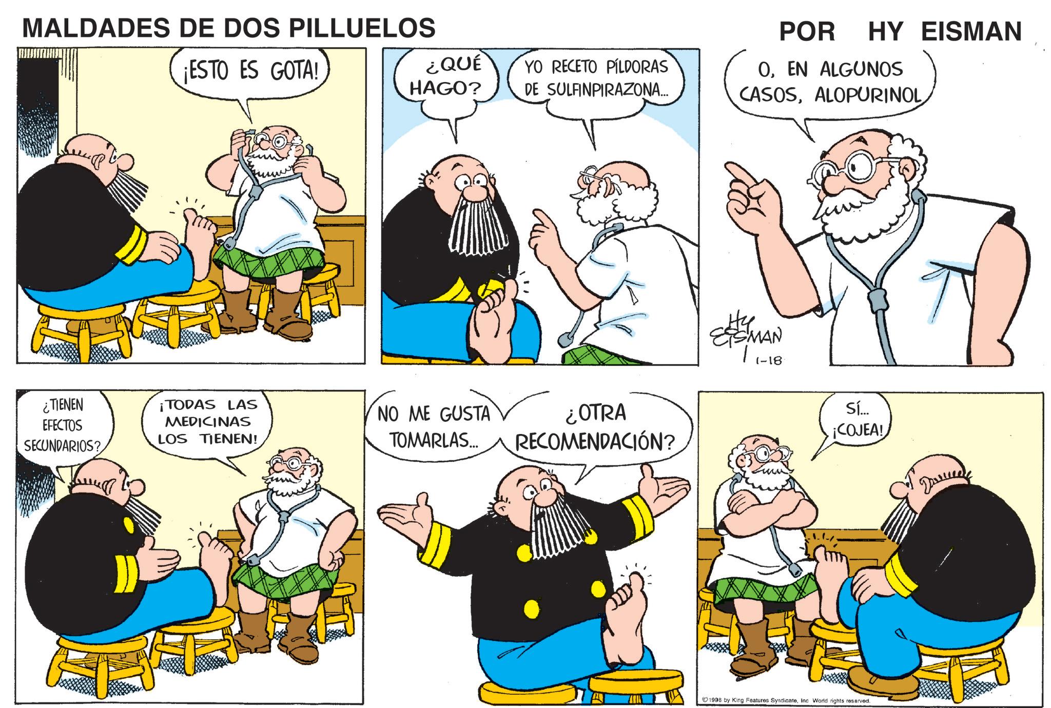 Animated cartoon OCR: MALDADES DE DOS PILLUELOS ¡ESTO ES GOTA! ¿TIENEN EFECTOS SECUNDARIOS? TODAS LAS MEDICINAS LOS TIENEN! ¿QUÉ HAGO? YO RECETO PÍLDORAS DE SULFINPIRAZONA... NO ME GUSTA TOMARLAS... ¿OTRA RECOMENDACIÓN? POR HY EISMAN OEN ALGUNOS CASOSALOPURINOL ?? EISMAN (-18 Sí... ¡COJEA! ???? 1998 by King Features SyndicateInc World rights reserved. MALDADES DE DOS PILLUELOS ¡ ESTO ES GOTA ! ¿ TIENEN EFECTOS SECUNDARIOS ? TODAS LAS MEDICINAS LOS TIENEN ! ¿ QUÉ HAGO ? YO RECETO PÍLDORAS DE SULFINPIRAZONA ... NO ME GUSTA TOMARLAS ... ¿ OTRA RECOMENDACIÓN ? POR HY EISMAN OEN ALGUNOS CASOSALOPURINOL ?? EISMAN ( -18 Sí ... ¡ COJEA ! ???? 1998 by King Features SyndicateInc World rights reserved .